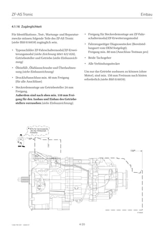 ZF-AS Tronic                                                                                          Einbau


4.1.16 Zugänglichkeit

Für Identifikations-, Test-, Wartungs- und Reparatur-      • Freigang für Steckerdemontage am ZF-Fahr-
zwecke müssen folgende Teile des ZF-AS Tronic                schaltermodul/ZF-Erweiterungsmodul
(siehe Bild 016859) zugänglich sein.
                                                           • Fahrzeugseitiger Diagnosestecker (Bereitstel-
                                                             lungsort vom OEM festgelegt);
• Typenschilder ZF-Fahrschaltermodul/ZF-Erwei-
                                                             Freigang min. 80 mm (Anschluss Testman pro)
  terungsmodul (siehe Zeichnung 6041 622 026),
  Getriebesteller und Getriebe (siehe Einbauzeich-         • Beide Tachogeber
  nung)
                                                           • Alle Verbindungsstecker
• Öleinfüll-, Ölablassschraube und Überlaufmes-
  sung (siehe Einbauzeichnung)                             Um nur das Getriebe ausbauen zu können (ohne
                                                           Motor), sind min. 150 mm Freiraum nach hinten
• Druckluftanschluss min. 40 mm Freigang
                                                           erforderlich (siehe Bild 016859).
  (für alle Anschlüsse)

• Steckerdemontage am Getriebesteller 24 mm
  Freigang.
  Außerdem sind nach oben min. 110 mm Frei-
  gang für den Ausbau und Einbau des Getriebe-
  stellers vorzusehen (siehe Einbauzeichnung).




                    * BitteAus-/Einbauraum
                      den
                            für Servicezwecke
                                      12

                         freihalten


                    50*
                                           150*
                                           110*




                                                                                            150*




                                                                                                   016859




1328 765 001 - 2006-07                                  4-20
 