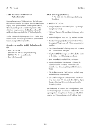 ZF-AS Tronic                                                                                        Einbau


4.1.17 Zusätzliche Richtlinien für                     4.1.18 Fahrzeugverkabelung
       Aufbauhersteller                                       (– TKI 6029 705 003 Fahrzeugverkabelung
                                                              beachten)
Die wechselseitigen Abhängigkeiten der Fahrzeug-
elektroniken, dürfen durch eine geänderte Kabelver-    • Kabel nicht knicken.
legung nicht gestört werden (siehe Systemaufbau).
                                                       • Temperaturbereich beachten (siehe Kap. Umge-
Werden grundlegende Veränderungen an der In-
                                                         bungstemperatur).
stallation vorgenommen, die Einfluss auf das ZF-
AS Tronic haben, erlischt die ZF-Einbaufreigabe.       • Nicht an Wasser-, Öl- oder Druckleitungen befes-
                                                         tigen.
An die Pneumatikzuleitung zum ZF-AS Tronic dür-
                                                       • Verkabelung darf nicht auf Zug belastet werden.
fen nach dem Rückschlagventil keine weiteren Ver-
braucher angeschlossen werden.                         • Relativbewegungen (scheuern) zwischen Verka-
                                                         belung und Umgebung z.B. Fahrzeugrahmen ver-
Besonders zu beachten sind für Aufbauhersteller          meiden.
die
                                                       • Der Abstand der Verkabelung muss min. 200 mm
– Kap. 4.4 Elektrik,                                     zur Lichtmaschine betragen.
  TKI 6029 705 003 Fahrzeugverkabelung,
                                                       • Mögliche EMV Störungen beachten. Kabel nicht
  TKI 1328 761 011 Getriebesteller
                                                         in der Nähe von HF-Leitungen verlegen.
– Kap. 4.5 Pneumatik
                                                       • Kein Massekabel mit Getriebe verbinden.

                                                       • Beim Lichtbogenschweißen am Fahrzeug ist
                                                         sicherzustellen, dass kein Strom durch das
                                                         Getriebe und die dazugehörigen Elektroniken
                                                         fließt.

                                                       • Die Verkabelung darf bei Arbeiten am Fahrzeug
                                                         nicht beeinträchtigt werden.

                                                       • Die Verkabelung vom Getriebesteller zum Fahr-
                                                         zeug muss max. 200 mm nach der 20(18)-poligen
                                                         Steckverbindung Getriebesteller am Getriebe
                                                         befestigt werden.

                                                       Nach Arbeiten im Bereich der Leitungen sind diese
                                                       auf Beschädigungen und Stecker auf korrekte Mon-
                                                       tage zu prüfen. Dies gilt auch für Pneumatik-, Öllei-
                                                       tungen- und Wasserleitungen (z.B. bei Intarder).




1328 765 001 - 2006-07                              4-21
 