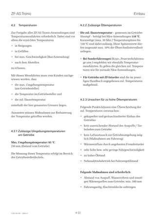 ZF-AS Tronic                                                                                       Einbau


4.2      Temperaturen                                   4.2.2 Zulässige Öltemperaturen

Zur Freigabe aller ZF-AS Tronic-Anwendungen sind        Die zul. Dauertemperatur – gemessen im Getriebe-
Temperaturmessfahrten erforderlich. Dabei sind vor      ölsumpf – beträgt bei Nkw-Anwendungen 110 °C.
allem die erreichten Temperaturen                       Kurzzeitige (max. 30 Min.) Temperaturspitzen bis
                                                        130 °C sind dabei zulässig. Diese Spitzenwerte dür-
• in Steigungen
                                                        fen insgesamt max. 10% der Ölwechselintervallzeit
• in Gefällen                                           anliegen.

• bei max. Geschwindigkeit (Bus-Anwendung)
                                                        • Bei Sonderfahrzeugen (Kran-, Feuerwehrfahrzeu-
• nach dem Abstellen                                      ge usw.) empfehlen wir ebenfalls Temperatur-
                                                          messfahrten. Es gelten die gleichen zul. Tempera-
zu erfassen.
                                                          turen wie für normale Nkw-Anwendungen.

Mit diesen Messfahrten muss vom Kunden nachge-
                                                        • Für Getriebe mit ZF-Intarder sind die im jewei-
wiesen werden, dass
                                                          ligen Handbuch angegebenen zul. Temperaturen
• die max. Umgebungstemperatur                            maßgebend.
  (am Getriebesteller)

• die Temperatur im Getriebesteller und

• die zul. Dauertemperatur                              4.2.3 Ursachen für zu hohe Öltemperaturen
unterhalb der hier genannten Grenzen liegen.
                                                        Folgende Punkte können eine Überschreitung der
                                                        zul. Temperaturen verursachen:
Ansonsten müssen Maßnahmen zur Reduzierung
der Temperatur getroffen werden.                        • gekapselter und geräuschisolierter Einbau des
                                                          Getriebes

                                                        • kein ausreichender Abstand des Auspuffs / Tur-
                                                          boladers zum Getriebe
4.2.1 Zulässige Umgebungstemperaturen
      am Getriebe                                       • kein Luftaustausch zur Getriebeumgebung mög-
                                                          lich (Maßnahmen am Fahrzeug)
Max. Umgebungstemperatur: 95 °C
                                                        • Wärmeeinfluss durch angebauten Fremdretarder
(50 mm Abstand vom Getriebe)
                                                        • sehr hohe bzw. sehr geringe Fahrgeschwindigkeit
Die Messung dieser Temperatur erfolgt im Bereich
                                                        • zu hoher Ölstand
des Getriebestellerdeckels.
                                                        • Nebenabtriebsbetrieb bei Fahrzeugstillstand



                                                        Folgende Maßnahmen sind erforderlich:

                                                        • Abstand von Auspuff, Wasserrohren und sonsti-
                                                          gen Wärmequellen zum Getriebe: min. 100 mm

                                                        • Fahrzeugseitig Abschirmbleche anbringen




1328 765 001 - 2006-07                               4-22
 