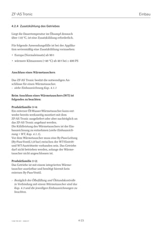 ZF-AS Tronic                                                 Einbau


4.2.4 Zusatzkühlung des Getriebes

Liegt die Dauertemperatur im Ölsumpf dennoch
über 110 °C, ist eine Zusatzkühlung erforderlich.

Für folgende Anwendungsfälle ist bei der Applika-
tion serienmäßig eine Zusatzkühlung vorzusehen:

• Europa (Normaleinsatz) ab 90 t

• wärmere Klimazonen (40 °C) ab 40 t bei ≥ 480 PS



Anschluss eines Wärmetauschers

Das ZF-AS Tronic besitzt die notwendigen An-
schlüsse für einen Wärmetauscher.
– siehe Einbauzeichnung Kap. 4.1.1

Beim Anschluss eines Wärmetauschers (WT) ist
folgendes zu beachten:

Produktfamilie 3+4:
Ein externer Öl-Wasser-Wärmetauscher kann ent-
weder bereits werksseitig montiert mit dem
ZF-AS Tronic ausgeliefert oder aber nachträglich an
das ZF-AS Tronic angebaut werden.
Die Kühlleistung des Wärmetauschers ist der Ein-
bauzeichnung zu entnehmen (siehe Einbauzeich-
nung + WT, Kap. 4.1.1).
Vor dem Wärmetauscher muss eine By-Pass-Leitung
(By-Pass-Ventil,1,0 bar) zwischen der WT-Eintritt-
und WT-Austrittseite vorhanden sein. Das Getriebe
darf nicht betrieben werden, solange der Wärme-
tauscher nicht angeschlossen ist.

Produktfamilie 1+2:
Das Getriebe ist mit einem integrierten Wärme-
tauscher ausrüstbar und benötigt hiermit kein
externes By-Pass-Ventil.

– Bezüglich der Ölbefüllung und Ölstandskontrolle
  in Verbindung mit einem Wärmetauscher sind das
  Kap. 4.3 und die jeweiligen Einbauzeichnungen zu
  beachten.




1328 765 001 - 2006-07                                4-23
 