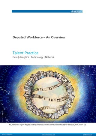 Deputed Workforce – An Overview



                         Talent Practice
                         Data | Analytics | Technology | Network




               No part of this report may be quoted, or reproduced for distribution without prior approval from Zinnov LLC.




al Zinnov Confidential                                       http://www.zinnov.com                                    info@zinnov.com
 