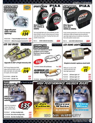 Ignition & Electrical

Sealed Beam                                               Sports Horn                                                  Slim Sports
Conversion                                                                                                             Horn
Headlights



                                                          Sports Horn                                                  Slim Sports
                                                          Kit: 500Hz &                                                 Horn Kit:
 Upgrade your                                             600Hz                                                        400Hz & 500Hz
 older vehicles                             SAVE UP
                                                 TO
                                                          You’ve got bright lights and a clear windshield, yet other   A loud, attention getting horn is one of your most important
 lighting!                                                drivers still don’t see you? Let them know you’re coming     safety devices. Make sure people notice you with these
                                                          with a blast from your horns! Two Dual Tone Horns with       super-light weight and easy to install horns. Two Slim line
                                                          weather resistant covers.                                    Horns with weather resistant covers.
 HE002395801 7” Round Headlight Conversion Kit     $*X*
 HE003427811 200mm Rectangular Conversion Kit      $*X*   PI85112       SPORTS HORN KIT(500/600hz)                     PI85114     SLIM SPORTS HORN KIT(HI/LO)

LED 360 Bulbs                                             Ceramic LED                                                  LED Dome Lights
                                                          Load Resistor
                                                          Solve LED related turn signal
                                                          problems such as hyper
                                                          flashing or burnt out bulb
                                                          indicators!




 Upgrade to 360º of high intensity LED                              $                                                   Simple to install, replaces stock bulb

                                                           PU230004C Ceramic LED Load Resistor                Now
360º Premium Replacement Bulbs                                                                                         Make your car, truck, or SUV                SAVE
replace dull factory bulbs in your tail     SAVE   UP
                                                   TO
                                                                                                                       stand out with Putco’s LED
lights, brake lights, side marker lights,                  Aluminum LED                                                dome light replacements!
turn signals, and reverse lights!                          Load Resistor
                                                                                                                       PU230125     LED Dome Light 1.25”                       $*X*
PU230194W36 LED 360º 194                           $*X*                                                                PU230150     LED Dome Light 1.50”                       $*X*
PU231156W36 LED 360º 1156                          $*X*   PU230004A Aluminum LED Load Resistor                Now      PU230175     LED Dome Light 1.75”                       $*X*
PURE                                                             High Performance Halogen Bulbs
Headlight
Bulbs


Add a custom
look to your
vehicle!

 Sold in Pairs & Available in
 3 colours: Nitro Blue, Jet
 Yellow, and Mirror White.
                                            $
                                            SAVE
                                                             Jet
                                                            Yellow

                                                              3,000K
                                                                                                          Mirror
                                                                                                          White

                                                                                                            4,000K
                                                                                                                                                      Nitro
                                                                                                                                                      Blue

                                                                                                                                                 6,000K
PU239006JY Jet Yellow Headlight Bulbs              $*X*
PU239006MW Mirror White Headlight Bulbs
PU239006NB Nitro Blue Headlight Bulbs
                                                   $*X*
                                                   $*X*
                                                                                  180 Day Warranty
                                                                                                                                            Headlight Bulbs 11
 