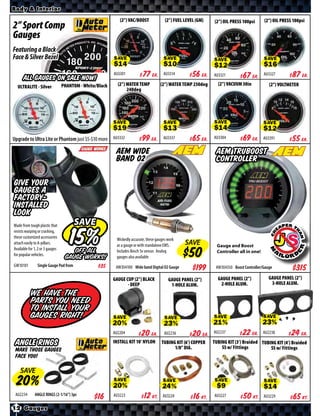Body & Interior

                                                            (2”) VAC/BOOST              (2”) FUEL LEVEL (GM)   (2”) OIL PRESS 100psi      (2”) OIL PRESS 100psi
2” Sport Comp
Gauges
Featuring a Black
Face & Silver Bezel
                                                         SAVE                          SAVE                    SAVE                       SAVE

                                                         AU3301      $ *X* Ea.         AU3314     $ *X* Ea.    AU3321     $ *X* Ea.       AU3327    $ *X* Ea.
      ALL GAUGES ON SALE NOW!
                                 PHANTOM - White/Black     (2”) WATER TEMP           (2”) WATER TEMP 250deg      (2”) VACUUM 30in            (2”) VOLTMETER
  ULTRALITE - Silver
                                                                240deg




                                                         SAVE                          SAVE                    SAVE                       SAVE

Upgrade to Ultra Lite or Phantom just $5-$10 more AU3332            $ *X* Ea.          AU3337     $ *X* Ea.    AU3384     $ *X* Ea.       AU3391    $ *X* Ea.
                                                          AEM Wide                                              AEM TruBoost
                                                          band 02                                               Controller

Give your
gauges a
factory-
installed
look
Made from tough plastic that            SAVE
resists warping or cracking,
these customized accessories                              Wickedly accurate, these gauges work
attach easily to A-pillars.                               as a gauge or with standalone EMS.      SAVE           Gauge and Boost
Available for 1, 2 or 3 gauges       OFF ALL              Includes Bosch 5v sensor. Analog                       Controller all in one!
for popular vehicles.
                                  GAUGE WORKS!            gauges also available
GW10101         Single Gauge Pod from            $*X*     AW304100 Wide band Digital O2 Gauge         $*X*      AW304350 Boost Controller/Gauge         $*X*
                                                         GAUGE CUP (2”) BLACK             GAUGE PANEL (2”)       GAUGE PANEL (2”)            GAUGE PANEL (2”)
                                                                - DEEP                     1-HOLE ALUM.           2-HOLE ALUM.                3-HOLE ALUM.

           We have the
           parts you need
           to install your
           gauges Right!                                                                                       SAVE                       SAVE
                                                         SAVE                           SAVE

                                                         AU2204     $ *X* Ea.           AU2236    $ *X* Ea.    AU2237     $ *X* Ea.       AU2238    $ *X* Ea.
 Angle Rings                                             INSTALL KIT 10’ NYLON        TUBING KIT (6’) COPPER
                                                                                            1/8” DIA.
                                                                                                               TUBING KIT (3’) Braided TUBING KIT (4’) Braided
                                                                                                                   SS w/ Fittings          SS w/ Fittings
 Make those gauges
 face you!

    SAVE
                                                         SAVE                          SAVE                    SAVE                       SAVE
 AU2234       ANGLE RINGS (2-1/16”) 3pc                  AU3223      $ *X* Kt.         AU3224    $ *X* Kt.     AU3227     $ *X* Kt.       AU3229    $ *X* Kt.
12 Gauges
 
