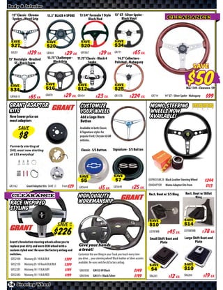 Body & Interior

  15” Classic - Chrome        13.5” BLACK 4-SPOKE      13 3/4” Formula 1 Style            13” GT - Silver Spoke -
  Spokes - Wood Grip                                          Black/Red                        Black Vinyl                                CLEARANCE




 SAVE                         SAVE                      SAVE                              SAVE

 GR201      $ *X* Ea.         GR464       $ *X* Ea.     GR1067         $ *X* Ea.          GR771          $ *X* Ea.
15” Nostalgia - Brushed       13.75” Challenger -   11.75” Classic - Black 4                14.5” Collectors -
    SS - Black Foam               Black Grip                Spoke                         Polished - Mahogany
                                                                                                   Grip                                                           SAVE


 SAVE                        SAVE                     SAVE                                SAVE                                                                Was $ • Clearance $

 GR968-0   $ *X* Ea.
                             GR870        $ *X* Ea. GR434           $ *X* Ea.             GR1170         $ *X* Ea.           GR714      14” GT - Silver Spoke - Mahogany


Grant Adaptor                                           Customize your wheel                                                MOMO Steering
Kits                                                                                                                        Wheels Now
New lower price on                                      Add a Logo Horn                                                     Available!
most adaptors                                           Button
         SAVE
                                                       Available in both Classic & Signature
                                                       styles for popular Ford, Chrysler &
                                                       GM vehicles.
Formerly starting at
$40, most now starting                                  Classic - S/S Button             Signature - S/S Button
at $35 everyday!




                                                       SAVE                              SAVE                              OOPRO35BK2B Black Leather Steering Wheel        $*X*
                                           From $*X* GR5644                                                                OOADAPTOR    Momo Adaptor Kits from              $113
GR3162       Grant Adaptor Kits SAVE
                                                                     $ *X* Ea.           GR5649         $ *X* Ea.
                                                                                                                           Rect. Boot w/ S/S Ring         Rect. Boot w/ Billet
  CLEARANCE                                           High Quality                                                                                               Ring
 Race Inspired                                        Workmanship
 Styling

                                                                                                                                                         SAVE
                                         SAVE UP
                                              TO
                                                                                                                           SAVE

                                                                                                                           LO70FMB     $ *X* Ea.         LO70BFMB     $ *X* Ea.
                                                                                                                           Small Shift Boot and          Large Shift Boot and
Grant’s Revolution steering wheels allow you to                                                                                   Plate                         Plate
replace your dirty and worn OEM wheel with a          Give your hands
custom styled one! Re-uses the factory airbag and     a treat!
switches.                                             Customize the one thing in your Truck you touch every time
 GR52100 Mustang 05-10 BLK/BLK                $       you drive ... your steering wheel! Black leather or Silver accents
                                                      available. Re-uses switches & factory airbag.
 GR52150   Mustang 05-10 Roush BLK/BLK        $
                                                                                                                           SAVE                          SAVE
 GR52201   Mustang 10-11 BLK/GRY              $        GR61030      GM 02-09 Black                            $*X*
 GR52203   Mustang 10-11 BLK/RED              $        GR61046      GM 07+ Black/Silver                       $*X*         SR6283      $ *X* Ea.         SR6284       $ *X* Ea.
14 Steering Wheel
 