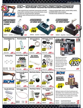 Body & Interior


                                    B&M - The first name in Automatic Shifters!
                                    • Take control of your automatic transmission and shift                 • Features backup light switch, neutral safety switch,
                                    it yourself to maximize torque and performance, or put                  and NHRA/IHRA reverse lockout
                                    it in drive for normal automatic operation                              • Includes knob, hardware & 5’ shifter cable
                                    • Ratchet style shifting mechanism eliminates over-
                                    shifting!


 StarShifter                                                      QuickSilver                                             MegaShifter
 3 Speed Detent/                                                  3/4 Speed Ratchet                                       3/4 Speed Ratchet
 Ratchet

    SAVE                                                             SAVE                                                     SAVE


 BM80675      StarShifter - 3sp Detent/Ratchet        $*X*        BM80683 QuickSilver - 3/4sp Ratchet          $*X*      BM80690       MegaShifter - 3/4sp Ratchet             $*X*

 STICK(CHROME)8”TALL               Pistol Grip Handle            Roll Control Button         Roll Control - Camaro
         x 3”                                                           Switch                      10 & Up              Roll
                                                                                                                         Control


 SAVE                            SAVE                           SAVE                         SAVE

 HU538-0015    $ *X* Ea.         HU153-1000      $ *X* Ea.      HU248-3875    $ *X* Ea.      HU567-1518    $ *X* Ea.
    Bushings/Clips              Brushed Alum T-Handle               ROLL CONTROL                  Roll Control -
                                                                  INSTALLATION KIT               Challenger 08+          When Drag Racing, the Hurst
                                                                                                                         Roll Control is used to lock
                                                                                                                         the front wheels for massive,
                                                                                                                                                                     SAVE
                                                                                                                         consistent burnouts. You can
                                                                                                                         also use it to stop from rolling
                                                                                                                         downhill at a red light. It fits
                                  SAVE                          SAVE                          SAVE                       most brake systems.
HU332-0001     Nylon $ *X*
HU332-7302     Steel $ *X*        HU153-0020     $ *X* Ea.                                    HU567-1517   $ *X* Ea.
                                                                                                                        HU174-5000 Roll Control                               $*X*
                                                                HU567-1510   $ *X* Ea.
                                 Transmission Bracket &         Black Knob w/Button         White Knob w/ Button
                                       Lever Kit


                                                                                                                           Launch
                                                                                                                           Control
                                  SAVE                          SAVE                         SAVE
                                                                                                                               SAVE UP
                                                                                                                                    TO

                                  BM35498        $ *X* Ea.      HU163-0050    $ *X* Ea.      BM46112       $ *X* Ea.
 T-Handle Shift Knob              Performance Shifter            Pistol Grip w/ Button        Chrome T-Handle w/
                                         Cable                                                     Button
                                                                                                                         B&M launch controls are the choice for performance and
                                                                                                                         dependability. They’re intended primarily as brake-locking
                                                                                                                         devices for drag racing, but they also can be used on the
                                                                                                                         street as hill-holders. They’re available either as complete
                                                                                                                         kits or as just the line lock units themselves.

 SAVE                                                            SAVE                         SAVE
                                BM80604          4 Foot $ *X*                                                           BM46075        Launch Control Solenoid                $*X*
 SR6280       $ *X* Ea.         BM80605          5 Foot $ *X*    HU153-6200   $ *X*    Ea. BM80659         $ *X* Ea.    BM46076        Launch Control with Installation Kit   $*X*
                                                                                                                                  Shifters & Accessories 15
 