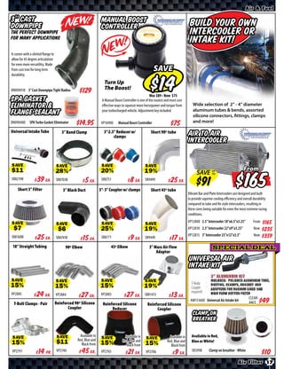 Air & Fuel

3’’ Cast                                                           Manual Boost                                                       Build your own
Downpipe                                                           Controller
The perfect downpipe                                                                                                                  Intercooler or
for many applications
                                                                                                                                      Intake kit!
It comes with a slotted flange to
allow for 45 degree articulation
for even more versatility. Made
from cast iron for long term                                                                              SAVE
durability.
                                                                     Turn Up
DN090918 3” Cast Downpipe Tight Radius                               The Boost!
                                                                                                          Was $ • Now $
SPA Gasket                                                         A Manual Boost Controller is one of the easiest and most cost
Eliminator &                                                       eﬀective ways to squeeze more horsepower and torque from             Wide selection of 2” - 4” diameter
                                                                   your turbocharged vehicle. Adjustment key included.                  aluminum tubes & bends, assorted
Flange Sealant                                                                                                                          silicone connectors, fittings, clamps
DN090400      SPA Turbo Gasket Eliminator        $*X*              VP16900     Manual Boost Controller                                  and more!

Universal Intake Tube                   3” Band Clamp               3”-2.5” Reducer w/                  Short 90º tube
                                                                          clamps                                                     Air to Air
                                                                                                                                     Intercooler


SAVE                                SAVE                           SAVE                            SAVE                                                                       From
                                                                                                                                           SAVE UP
                                                                                                                                                                                 $
                                                                                                                                                TO
SR8219B       $ *X* Ea.             SR8703B    $ *X* Ea.           SR8751       $ *X* Ea.          SR9499        $ *X* Ea.
    Short 3” Filter                     3” Black Duct             3”- 3” Coupler w/ clamps              Short 45º tube
                                                                                                                                     Vibrant Bar and Plate Intercoolers are designed and built
                                                                                                                                     to provide superior cooling eﬃciency and overall durability
                                                                                                                                     compared to tube and fin style intercoolers, resulting in
                                                                                                                                     these cores being suitable for even the most extreme racing
                                                                                                                                     conditions.
                                                                                                                                     VP12800 2.5” Intercooler 18”x6.5”x3.25”         From $*X*
SAVE                                SAVE                           SAVE                            SAVE                              VP12810 2.5” Intercooler 22”x9”x3.25”            Now   $*X*
                                                                                                                                     VP12815 3” Intercooler 25”x12”x3.5”              Now   $*X*
SR8168B       $ *X* Ea.             SR8741B    $ *X* Ea.           SR8771       $ *X* Ea.          SR9449        $ *X* Ea.
 18” Straight Tubing                      90º Elbow                      45º Elbow                     3” Mass Air Flow                                SPECIAL DEAL
                                                                                                           Adaptor
                                                                                                                                     Universal Air
                                                                                                                                     Intake kit

SAVE                                SAVE                           SAVE                            SAVE                                T-Body
                                                                                                                                       Coupler
                                                                                                                                       required!
VP2885        $ *X* Ea.             VP2884     $ *X* Ea.           VP2883       $ *X* Ea.          SR81413       $ *X* Ea.                                                        CLEAR-
                                                                                                                                      AM151600 Universal Air Intake kit
 T-Bolt Clamps - Pair               Reinforced 90º Silicone         Reinforced Silicone              Reinforced Silicone                                                          ANCE
                                           Coupler                       Reducer                          Coupler
                                                                                                                                        Clamp On
                                                                                                                                        Breather

                                                   Available in                     Available in                      Available in     Available in Red,
SAVE                                 SAVE        Red, Blue and     SAVE           Red, Blue and     SAVE            Red, Blue and      Blue or White!
                                                    Black from                       Black from                        Black from
VP2791        $ *X* Pr.             VP2740     $ *X* Ea.           VP2765       $ *X* Ea.           VP2706        $ *X* Ea.            SR3998       Clamp on breather - White

                                                                                                                                                                          Air Filter 17
 