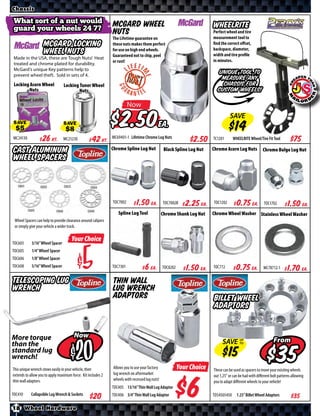 Chassis

 What sort of a nut would                                      McGard Wheel
 guard your wheels 24 7?                                                                                                WHEELRITE
                                                               Nuts                                                     Perfect wheel and tire
                                                               The Lifetime guarantee on                                measurement tool to
                    McGard Locking                             these nuts makes them perfect                            find the correct oﬀset,
                                                                                                                        backspace, diameter,
                    Wheel Nuts                                 for use on high end wheels.
                                                               Guaranteed not to chip, peel                             width and tire profile
 Made in the USA, these are Tough Nuts! Heat
                                                               or rust!                                                 in minutes.
 treated and chrome plated for durability.
 McGard’s unique Key patterns help to
 prevent wheel theft. Sold in sets of 4.
                                                                                                                          Unique tool to
                                                                                                                           measure any
 Locking Acorn Wheel             Locking Tuner Wheel                                                                        chassis for
        Nuts                             Nuts                                                                             custom wheels!

                                                                         Now

SAVE                             SAVE                                    $                  Ea.
                                                                                                                                  SAVE

MC24130       $ *X* Kt.          MC25230       $ *X* Kt.       MC69401-1 Lifetime Chrome Lug Nuts
                                                                                                               $*X*     TC1201       WHEELRITE Wheel/Tire Fit Tool       $*X*
Cast Aluminum                                                  Chrome Spline Lug Nut             Black Spline Lug Nut   Chrome Acorn Lug Nuts           Chrome Bulge Lug Nut
Wheel Spacers



                                                               TOC7002      $ *X* Ea.           TOC7002B    $ *X* Ea.   TOC1202       $ *X* Ea.          TOC1702       $ *X* Ea.
                                                                  Spline Lug Tool               Chrome Shank Lug Nut    Chrome Wheel Washer Stainless Wheel Washer
 Wheel Spacers can help to provide clearance around calipers
 or simply give your vehicle a wider track.


TOC603      3/16” Wheel Spacer
                                      Your Choice
TOC605      1/4” Wheel Spacer
TOC606
TOC608
            1/8” Wheel Spacer
            5/16” Wheel Spacer               $                 TOC7301      $ *X* Ea.           TOC8202     $ *X* Ea.   TOC772       $ *X* Ea.           MC78712-1     $ *X* Ea.
Telescoping Lug                                                Thin Wall
Wrench                                                         Lug Wrench
                                                               Adaptors                                                 Billet Wheel
                                                                                                                        Adaptors


More torque                             Now
                                                                                                                             SAVE UP                            From
than the
                                           $
                                                                                                                                  TO

standard lug
wrench!
This unique wrench stows easily in your vehicle, then          Allows you to use your factory             Your Choice
                                                                                                                                                                   $
                                                                                                                        These can be used as spacers to move your existing wheels
extends to allow you to apply maximum force. Kit includes 2    lug wrench on aftermarket                                out 1.25” or can be had with diﬀerent bolt patterns allowing



                                                                                                            $
thin wall adaptors.                                            wheels with recessed lug nuts!                           you to adapt diﬀerent wheels to your vehicle!
                                                               TOC405 13/16” Thin Wall Lug Adaptor
TOC410      Collapsible Lug Wrench & Sockets                   TOC406 3/4” Thin Wall Lug Adaptor                        TO54505450     1.25” Billet Wheel Adaptors        $*X*
18 Wheel Hardware
 