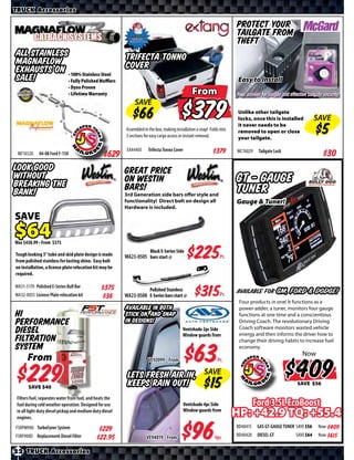 TRUCK Accessories

                                                                                                                         Protect your
                                                                                                                         tailgate from
                                                                                                                         theft
All Stainless                        Trifecta Tonno
Magnaflow
Exhausts on • 100% Stainless Steel Cover
SALE!        • Fully Polished Muﬄers                                                                                      Easy to Install
                                                    From
             • Dyno Proven
             • Lifetime Warranty     SAVE

                                                          Reg. Price $                                $                   Unlike other tailgate
                                                                                                                          locks, once this is installed
                                                                                                                          it never needs to be
                                                                                                                                                              SAVE
                                                                                                                          removed to open or close
                                                          Assembled in the box, making installation a snap! Folds into
                                                                                                                          your tailgate.
                                                          3 sections for easy cargo access or instant removal.
                                                                                                                         MC76029    Tailgate Lock
 MF16520     04-08 Ford F-150                    $*X*      EX44405       Trifecta Tonno Cover            $425
Look good                                                 Great Price
without                                                   on Westin                                                      GT - Gauge
breaking the
bank!                                                     Bars!
                                                          3rd Generation side bars offer style and
                                                                                                                         Tuner
                                                          functionality! Direct bolt on design all                       Gauge & Tuner!
                                                          Hardware is included.

SAVE

Was $ • From $

Tough looking 3” tube and skid plate design is made
from polished stainless for lasting shine. Easy bolt
on installation, a license plate relocation kit may be
                                                                         Black E-Series Side
                                                          WA23-0505 bars start @                $*X*              Pr.

required.

WA31-5170 Polished E-Series Bull Bar
WA32-0055 License Plate relocation kit
                                                $*X*
                                                $*X*
                                                                         Polished Stainless
                                                          WA23-0500 E-Series bars start @        $*X*             Pr.    available for GM, Ford & Dodge!
                                                                                                                          Four products in one! It functions as a
                                                          Available in both                                               power-adder, a tuner, monitors four gauge
Hi                                                        stick on, and snap                                              functions at one time and a conscientious
Performance                                               in designs!                                                     Driving Coach. The revolutionary Driving
                                                                                                                          Coach software monitors wasted vehicle
Diesel                                                                                      Ventshade 2pc Side
                                                                                            Window guards from            energy and then informs the driver how to
Filtration                                                                                                                change their driving habits to increase fuel
System                                                                                                                    economy.
                                                                                                                                                          Now
    From
                                                                                                                                                          $
                                                                         VE92099 From


           $
           SAVE
                                                           Lets Fresh Air in,
                                                           Keeps Rain Out!
                                                                                                        SAVE
                                                                                                                                                          SAVE

 Filters fuel, separates water from fuel, and heats the
 fuel during cold weather operation. Designed for use                                         Ventshade 4pc Side                   Ford 3.5L EcoBoost
 in all light-duty diesel pickup and medium duty diesel
 engines.
                                                                                              Window guards from
                                                                                                                         HP: +42.9 TQ: +55.4
FSRPM900 TurboFyner System                                                                                               BD40415    GAS GT-GAUGE TUNER SAVE      Now $*X*
                                               $*X*
FSRF900D Replacement Diesel Filter                                                                                       BD40420    DIESEL GT         SAVE       Now $*X*
                                               $*X*                   VE94019 From

22 TRUCK Accessories
 