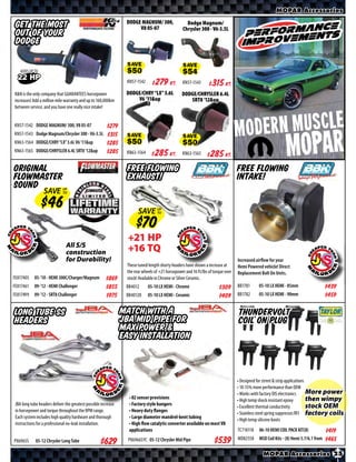 MOPAR Accessories
                                                                 DODGE MAGNUM/ 300,                 Dodge Magnum/
 Get the Most                                                         V8 05-07                    Chrysler 300 - V6-3.5L
 out of your
 Dodge

    ADDS UP TO                                                   SAVE                             SAVE
  22 HP                                                          KN57-1542    $ *X* Kt.           KN57-1543     $ *X* Kt.
K&N is the only company that GUARANTEES horsepower               DODGE/CHRY “LX” 3.6L            DODGE/CHRYSLER 6.4L
increases! Add a million mile warranty and up to 160,000km           V6 ‘11&up                      SRT8 ‘12&up
between service, and you have one really nice intake!


KN57-1542 DODGE MAGNUM/ 300, V8 05-07                   $*X*



                                                                                                                                                            MOPAR
KN57-1543 Dodge Magnum/Chrysler 300 - V6-3.5L           $*X*
KN63-1564 DODGE/CHRY “LX” 3.6L V6 ‘11&up                         SAVE                             SAVE
                                                        $*X*
KN63-1565 DODGE/CHRYSLER 6.4L SRT8 ‘12&up               $*X*     KN63-1564    $ *X* Kt.          KN63-1565     $ *X* Kt.

Original                                                         Free Flowing                                                     Free Flowing
Flowmaster                                                       Exhaust!                                                         Intake!
Sound
                  SAVE UP
                       TO




                                                                       SAVE UP
                                                                            TO




                                                                  +21 HP
                               All S/S
                               construction                       +16 TQ
                               for Durability!                                                                                    Increased airﬂow for your
                                                                 These tuned length shorty headers have shown a increase at       Hemi Powered vehicle! Direct
                                                                 the rear wheels of +21 horsepower and 16 ft/lbs of torque over   Replacement Bolt On Units.
FE817405    05-’10 - HEMI 300C/Charger/Magnum          $*X*      stock! Available in Chrome or Silver Ceramic.
FE817461    09-’12 - HEMI Challenger                   $*X*      BB4012      05-10 LX HEMI - Chrome                    $*X*       BB1781     05-10 LX HEMI - 85mm                    $*X*
FE817499    09-’12 - SRT8 Challenger                   $*X*      BB40120     05-10 LX HEMI - Ceramic                   $*X*       BB1782     05-10 LX HEMI - 90mm                    $*X*

Long Tube SS                                                    Match with a                                                      ThunderVolt
Headers                                                         JBA mid pipe for                                                  Coil on Plug
                                                                Max Power &
                                                                easy installation



                                                                                                                                  • Designed for street & strip applications
                                                                                                                                  • 10-15% more performance than OEM
                                                                                                                                  • Works with factory DIS electronics       More power
                                                                  • 02 sensor provisions
                                                                                                                                  • High temp shock resistant epoxy          then wimpy
 JBA long tube headers deliver the greatest possible increase     • Factory style hangers                                                                                    stock OEM
                                                                                                                                  • Excellent thermal conductivity
 in horsepower and torque throughout the RPM range.               • Heavy duty flanges
                                                                                                                                  • Stainless steel spring suppresses RFI factory coils
 Each system includes high quality hardware and thorough          • Large diameter mandrel-bent tubing
                                                                                                                                  • High temp silicone boots
 instructions for a professional no-leak installation.            • High flow catalytic converter available on most V8
                                                                  applications                                                    TC718118   06-10 HEMI COIL PACK KIT(8)             $*X*
                                                                                                                                  MD82558    MSD Coil Kits - (8) Hemi 5.7/6.1 from
PX6965S      05-12 Chrysler Long Tube               $*X*          PX6966SYC 05-12 Chrysler Mid Pipe                 $*X*                                                             $*X*

                                                                                                                                               MOPAR Accessories 25
 