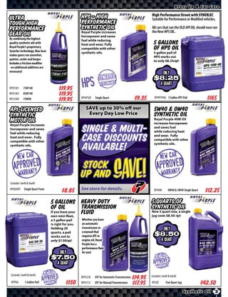 Dress Up & Car Care

                                                                                                           High Performance Street with SYNERLEC
Ultra                                                   HPS - High                                         Suitable for Performance or Modiﬁed vehicles.
Tough High                                              Performance
Performance                                             Synthetic Oil                                      All cars that ran the OLD API Oil, should now run
                                                        Royal Purple increases                             the New HPS OIL.
Gear Oil                                                horsepower and saves
By combining the highest                                fuel while reducing
quality synthetic oils with                             heat and wear. Fully                                5 Gallons
Royal Purple’s proprietary
Synerlec technology, Max Gear
                                                        compatible with other                               of HPS Oil
                                                        synthetic oils.                                     5 gallon pail of
makes gears run smoother,
                                                                                                            HPS works out
quieter, cooler and longer.
                                                                                                            to only $8.25/qt!
Includes a friction modifier
- no additional additives are
necessary!
                                                                                                                     ONLY
                                                                     SYNERLEC                                $8.15
RP01301    75W140                         $*X*           HPS          Performance                                   a quart
RP01303    85W140                         $*X*
RP21300    75W90                          $*X*          RPHPSQT   Single Quart                      $*X*     RPHPSPAIL 5 Gallon HPS Pail            $*X*
API-LICENSED                                               SAVE up to 30% off our                           5W40 & 0W40
Synthetic                                                   Every Day Low Price                             Synthetic Oil
MOTOR OIL                                                                                                   Royal Purple 40W Oil
                                                                                                            increases horsepower
Royal Purple increases
horsepower and saves
fuel while reducing
                                                        Single & Multi-                                     and saves fuel
                                                                                                            while reducing heat
heat and wear. Fully
compatible with other                                   Case Discounts                                      and wear. Fully
                                                                                                            compatible with other
                                                                                                            synthetic oils.
synthetic oils.
                                                        available!


Excludes 5w40 & 0w40
RPQUART    Single Quart From
                                            $*X*
                                                         Stock
                                                        up and
                                                        See store for details.
                                                                                  Save!                      RP40W      0W40 & 5W40 Single Quart    $*X*
                                    5 Gallons Heavy Duty                                                   5 Quarts of
                                    of Oil           Transmission                                          Synthetic Oil
                                    If you have your
                                    own mini-fleet,
                                                     fluid                                                 New 5 quart size, a single
                                                                                                           jug costs $8.5 /qt!
                                    a 5 gallon pail     Whether you have
                                    is right for you.   an automatic
                                    Holding 20          transmission or
                                                        a manual that
                                                                                                                     ONLY
                                    quarts, a pail
                                    works out to        requires ATF or                                        $8.5
                                    only $7.50/qt!      engine oil, Royal                                           a quart
                                                        Purple has a
                                                        performance fluid
                                          ONLY          for you!
                                      $7.5                                                                    New Car
                                        a quart                                                             Apprroavtyd
                                                                                                               r   n
                                                                                                                     e
                                                                                                               Wa
 Excludes 5w40 & 0w40        New Car
                            Apprroavtyd
                                    e                                                                      Excludes 5w40 & 0w40
                                                        RP01320   ATF for Automatic Transmissions   $*X*
 RPPAIL     5 Gallon Pail      r n
                               Wa                       RP01512   ATF for Manual Transmissions      $*X*   RP5QT       Five Quart Jug              $*X*
                                                                                                                                        Synthetic Oil     3
 