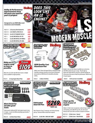 LS Accessories


 Holley & Performance
 Improvements have
                                                            Does this
 the parts you need
 for your LS project
                                                            look like
 including this new
 front drive kit! †
                                                            an LS
 Designed to use OEM idlers and
                                                            engine?
 tensioners (not included). †Relocates
 engine accessories to clear most muscle
 car engine bays.

 HO20-131 LS Accessory Drive Bracket Kit           $*X*
 HO20-133 LS A/C BRCKT w/PASS R4 A/C               $*X*
 HO20-135 LSx ALT & P/S BRACKET W/O A/C            $*X*
 HO21-1      LSx ACC DRV INSTALL KIT-STD           $*X*
 HO21-2      LSx ACC DRV INSTALL KIT-MIDDLE        $*X*
 HO21-3      LSx ACC DRV INSTALL KIT-LONG          $*X*

LS Swap Engine                                              LS Retro-Fit                                                     Cast Iron
Mount Plate                                                 Oil Pan                                                          LSx Exhaust
                                                                                                                             Manifolds



Make an LS                            From
engine swap                                                  OEM Quality Cast
as easy as
possible.                                  $                 Aluminum Pan

                                                             Holley’s new LS Retro-fit Engine Oil Pan is designed to help!
                                                             It provides maximum clearance to the chassis and ground,
                                                                                                                             Hookers’ new cast iron exhaust manifolds are an attractive,
                                                                                                                             LEAK FREE solution for your LS swap. They fit tight up
                                                                                                                             against the engine block for clearance, and their durable iron
Allows the use of old-style GM motor mounts, multiple
choices available for engine positions.                      plus provides an OEM fitment for durability and proper          construction mean years of leak free performance! Will fit most
                                                             sealing                                                         LS based engines.

HK12611    LS Swap Engine Mount Plate                       HO302-1      LS Retro-Fit Oil Pan                                 HK8501       Hi-Po Cast Iron LS manifolds
                                                  $*X*                                                            $*X*                                                            $*X*
LS Engine                                                   Light Weight                                                     Aluminum LS
Motor Mount                                                 LS Swap Oil                                                      Valve Covers
Adaptor                                                     Pan



                                                                                                     Now

Black finish for
durable good
looks
                                                            Fabricated
                                                            Steel Oil Pan                              $
                                                                                                      SAVE
                                                                                                                             Clean up the
                                                                                                                             look of your LS
                                                                                                                             engine
                                                                                                                             Holley’s LS Valve Covers incorporate a radiused shape, angled
Easily mounts traditional GM 3-bolt engine mounts to any                                                                     coil mounting, and a billet fill cap. Plus, the coils mount
                                                            Most Clearance of any LS swap pan, uses factory oil pump
LS engine. Locates the bellhousing flange aproximately 1”                                                                    directly to the cover with no need for a bracket in-between.
                                                            pick up. External oil filter mount/hose required.
further forward.                                                                                                             HO241-88 LS Valve Covers - Natural                 $*X*
                                                            MO20140     LSx OIL PAN - EARLY GM F-BODY                        HO241-91 LS Valve Covers - Black Wrinkle           $*X*
MO62555     LSx Motor Mount Plates
                                                                                                                 $*X*
                                                                                                                                                       LS Accessories 31
 