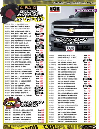 CLEARANCE • Only available while they last



                                                                                                                     CLEARANCE
                            All In Stock
                         Airaid Intake Kits
                   SAVE 30%to 50%
AI200-102   96-00 GM 4.3L 5.0L & 5.7L INTAKE             Now $175
AI200-112-1 99-06 GM 4.3L AND ALL V8 INTAKE KIT          Now $199
AI200-129   01-04 GM 6.6L DURAMAX INTAKE KIT             Now $225
AI200-142   04-07 CANYON/COLORADO 4 OR 5 CYL.            Now $199
AI200-185 05-07 GM 4.8L 5.3L 6.0L PICKUP & SUV           Now $269
AI200-186 2007 CLASSIC 1500-3500 4.8L 5.3L 6.0L          Now $259
AI200-189 06-07 GMC 6.6L HD INTAKE KIT                   Now $199
AI200-196 GM Truck                                       From $                 All In-Stock EGR Hood
AI200-197   07-08 GM SUV 4.8L 5.3L 6.0L 6.2L             Now $299                     Protectors
AI300-107 97-03 DURANGO/DAKOTA V8 INTAKE                 Now $220
AI300-125-1 Dodge HEMI                                   From $
AI300-139   94-02 RAM 5.9L 2500-2500 AIR INTAKE          Now $199
AI300-151   00-04 DAKOTA/DURANGO 4.7L INTAKE             Now $265
AI300-159   04-07 RAM 2500-3500 5.9L AIR INTAKE          Now $240    EG00606       SUNROOF DEFLECTOR (30.313”-35”)         Now   $46
AI300-190 06-08 RAM 1500-3500 5.7L AIR INTAKE            Now $240    EG00607       SUNROOF DEFLECTOR (34.25”-40.75”)       Now   $46
AI300-209 07-09 RAM 25-3500 6.7L AIR INTAKE              Now $299    EG301221      88-98 C/K PICKUP BUGSHIELD              Now   $52
AI310-110   97-04 JEEP TJ/WRANGLER 2.5L AND 4.0L         Now $199    EG3014301MO   05-07 SILVERADO BUGSHIELD *HABS*        Now   $89
AI310-148   99-04 GRAND CHEROKEE 4.7L INTAKE             Now $250    EG3014301TO   05-07 SILVERADO BUGSHIELD *LEAFS*       Now   $89
AI310-158   97-06 JEEP TJ 4.0L AIR INTAKE                Now $235    EG301431      05-07 SILVERADO 1500-3500 BUGSHIELD     Now   $45
AI350-160   05-08 300C, MAGNUM & CHARGER 5.7L            Now $159    EG3015201TO   05-07 SILVERADO *LEAFS* BUGSHIELD       Now   $65
AI350-193   06-10 CHARGER 6.1L OR 08 MAGNUM 6.1L         Now $275    EG301901      07-11 GMC YUKON BUGSHIELD SMOKE         Now   $45
AI400-109 97-04 FORD F-150 4.6L & 5.4L INTAKE KIT        Now $199    EG302211      96-00 DODGE CARAVAN BUGSHIELD           Now   $45
AI400-122 99-03 FORD 7.3L SUPERDUTY INTAKE KIT           Now $150    EG303151      99-07 FORD F250-550 SUPERDUTY           Now   $45
AI400-140-2 04-08 FORD F-150 5.4L AIR INTAKE KIT         Now $320    EG303171      04-08 F-150 PICKUP BUGSHIELD SMOKE      Now   $45
AI400-141-1 04-08 F150                                   From $      EG303401      07-13 FORD EXPIDITION BUGSHIELD         Now   $45
AI400-222 99-03 FORD 7.3L AIR INTAKE                     Now $275    EG303481      04-06 FORD FREESTAR BUGSHIELD           Now   $45
AI400-729 05-06 FORD SUPERDUTY 5.4L INTAKE               Now $130    EG303531      06-10 FORD EXPLORER BUGSHIELD           Now   $45
AI450-177   05-09 FORD MUSTANG 4.0L INTAKE KIT           Now $220    EG304311      87-95 NISSAN PATHFINDER BUGSHIELD       Now   $45
AI450-610 05-09 FORD MUSTANG 4.6L INTAKE KIT             Now $99     EG304911      01-04 TOYOTA TACOMA BUSHIELD            Now   $45
AI510-621 07-12 TUNDRA 08-13 SEQUOIA V8                  Now $75     EG304991      05-12 PATHFINDER & FRONTIER (SMOKE)     Now   $45
AI520-538 04-10 NISSNA/INFINITY SUV 5.6L INTAKE          Now $99     EG305151      07-11 JEEP WRANGLER (JK) BUGSHIELD      Now   $45
                                                                     EG321251      02-08 CHEVY TRAILBLAZER BUGSHIELD       Now   $29
                                                                     EG335754      04-06 CHEVROLET AVEO BUGSHIELD          Now   $39

  SAVE               All In Stock Airaid                             EG336754      98-04 DODGE INTREPID BUGSHIELD          Now   $39
                          Air Filters                                EG339224
                                                                     EG339314
                                                                                   01-03 HONDA CIVIC BUGSHIELD (SMOKE)
                                                                                   03-07 HONDA ACCORD BUGSHIELD
                                                                                                                           Now
                                                                                                                           Now
                                                                                                                                 $39
                                                                                                                                 $39
AI850-135      99-13 GM 4.3L 4.8L 5.3L 6.0L AIR FILTER     Now $50   EG391431      05-07 CHEV 1500-3500 AEROWRAP           Now   $49
AI850-338      99-02 Powerstroke                           From $    EG391434      05-07 CHEVY PU CHROME AEROWRAP          Now   $79
AI850-356      94-02 RAM 25-3500 5.9L AIR FILTER           Now $55   EG391524      99-02 CHEV SILVERADO CHROME AERO.       Now   $89
AI850-357      03-07 Ram Diesel                            From $    EG391624      99-07 GMC PU & SUV CHROME AERO.         Now   $89
AI860-161      06-08 GM Diesel                             From $    EG391904      07-13 GMC YUKON CHROME AEROWRAP         Now   $89
AI860-341      03-07 FORD 6.0L SUPERDUTY FILTER            Now $55   EG393114      97-04 FORD F-150 CHROME AEROWRAP        Now   $89

                                                                                                                         CLEARANCE 33
 