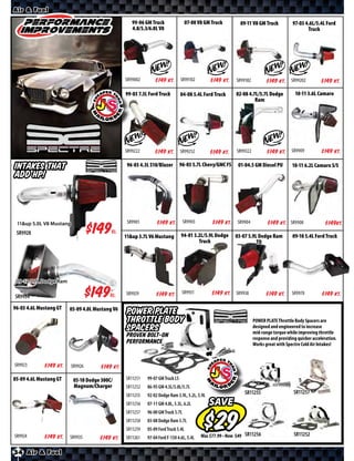 Air & Fuel

                                                    99-06 GM Truck                 07-08 V8 GM Truck            09-11 V8 GM Truck           97-03 4.6L/5.4L Ford
                                                    4.8/5.3/6.0L V8                                                                                Truck




                                                 SR99002      $ *X* Kt.        SR99102        $ *X* Kt.       SR99182         $ *X* Kt.     SR99202       $ *X* Kt.
                                                 99-03 7.3L Ford Truck         04-08 5.4L Ford Truck          02-08 4.7L/5.7L Dodge           10-11 3.6L Camaro
                                                                                                                       Ram




                                                 SR99222      $ *X* Kt.        SR99252        $ *X* Kt.       SR99322         $ *X* Kt.     SR9909         $ *X* Kt.

Intakes That                                      96-03 4.3L S10/Blazer        96-03 5.7L Chevy/GMC FS         01-04.5 GM Diesel PU         10-11 6.2L Camaro S/S
Add HP!



 11&up 5.0L V8 Mustang                            SR9901       $ *X* Kt.         SR9903        $ *X* Kt.      SR9904          $ *X* Kt.    SR9908            $ *X*Kt.
 SR9928                       $*X*        Kt.
                                                 11&up 3.7L V6 Mustang         94-01 5.2L/5.9L Dodge          03-07 5.9L Dodge Ram          09-10 5.4L Ford Truck
                                                                                       Truck                            TD




 09-12 5.7L Dodge Ram

SR9934                       $*X*        Kt.     SR9929        $ *X* Kt.        SR9931        $ *X* Kt.       SR9938          $ *X* Kt.     SR9970         $ *X* Kt.
96-03 4.6L Mustang GT   05-09 4.0L Mustang V6
                                                 POWER PLATE
                                                 Throttle Body                                                          POWER PLATE Throttle Body Spacers are
                                                 Spacers                                                                designed and engineered to increase
                                                                                                                        mid-range torque while improving throttle
                                                 Proven Bolt-On                                                         response and providing quicker acceleration.
                                                 Performance                                                            Works great with Spectre Cold Air Intakes!


SR9923      $ *X* Kt.    SR9926      $ *X* Kt.
05-09 4.6L Mustang GT     05-10 Dodge 300C/      SR11251   99-07 GM Truck LS
                          Magnum/Charger         SR11252   86-95 GM 4.3L/5.0L/5.7L
                                                 SR11255   92-02 Dodge Ram 3.9L, 5.2L, 5.9L                       SR11255                    SR11257
                                                 SR11256   07-11 GM 4.8L, 5.3L, 6.2L          SAVE
                                                 SR11257   96-00 GM Truck 5.7L
                                                 SR11258   03-08 Dodge Ram 5.7L
                                                 SR11259   05-09 Ford Truck 5.4L
SR9924      $ *X* Kt.   SR9935                                                                Was $ • Now $       SR11256                    SR11252
                                    $ *X* Kt.    SR11261   97-04 Ford F-150 4.6L, 5.4L

34 Air & Fuel
 