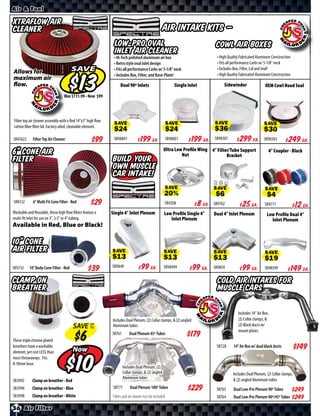 Air & Fuel

Xtraflow Air
Cleaner                                                                                            AIR INTAKE KITS —
                                                               Low-Pro Oval                                                     Cowl Air Boxes
                                                               Inlet Air Cleaner
                                                               • Hi-Tech polished aluminum air box                              • High Quality Fabricated Aluminum Construction
                                                               • Retro style oval inlet design                                  • Fits all performance Carbs w/ 5-1/8” neck
Allows for                              SAVE                   • Fits all performance Carbs w/ 5-1/8” neck                      • Includes Box, Filter, Lid and Seal!
                                                               • Includes Box, Filter, and Base-Plate!                          • High Quality Fabricated Aluminum Construction
maximum air
flow.                                                              Dual 90º Inlets                           Single Inlet           Sidewinder                 OEM Cowl Hood Seal
                                        Was $ • Now $




Filter top air cleaner assembly with a Red 14”x3” high flow
cotton fiber filter lid. Factory oiled, cleanable element.     SAVE                                      SAVE                  SAVE                           SAVE

SR47622      Filter Top Air Cleaner                            SR98891        $ *X* Ea.                  SR98801   $ *X* Ea.   SR98301     $ *X* Ea.          SR98303       $ *X* Ea.
                                                                                                    Ultra Low Proﬁle Wing 4” Filter/Tube Support
6” Cone Air                                                                                                  Nut                  Bracket
                                                                                                                                                                 4” Coupler - Black
Filter                                                        Build your
                                                              own Muscle
                                                              Car Intake!
                                                                                                     SAVE                      SAVE                            SAVE
SR8132       6” Multi Fit Cone Filter - Red       $*X*                                               SR4208        $ *X* Ea.   SR9702      $ *X* Ea.           SR9771        $ *X* Ea.
Washable and Reusable, these high flow filters feature a      Single 4” Inlet Plenum                 Low Proﬁle Single 4”      Dual 4” Inlet Plenum             Low Proﬁle Dual 4”
multi-fit inlet for use on 3”, 3.5” or 4” tubing.                                                       Inlet Plenum                                              Inlet Plenum
Available in Red, Blue or Black!

10” Cone
Air Filter
                                                              SAVE                                   SAVE                      SAVE                            SAVE

SR9732     10” Body Cone Filter - Red                         SR9849         $ *X* Ea.              SR98499        $ *X* Ea.   SR9859      $ *X* Ea.           SR98599       $ *X* Ea.
Clamp On                                                                                                                         Cold Air intakes for
Breather                                                                                                                         Muscle Cars

                                                                                                                                             Includes 14” Air Box,
                                                              Includes Dual Plenum, (2) Collar clamps, & (2) angled                          (2) Collar clamps, &
                                        SAVE UP
                                             TO               Aluminum tubes                                                                 (2) Black ducts w/
                                                                                                                                             mount plates.
                                                              SR761       Dual Plenum 45º Tubes
These triple chrome plated
breathers have a washable                                                                                                       SR728     14” Air Box w/ dual black ducts
element, yet cost LESS than             Now
most throwaways. Fits
8-10mm hose.


SR3992       Clamp on breather - Red
                                          $                           Includes Dual Plenum, (2)
                                                                      Collar clamps, & (2) angled
                                                                      Aluminum tubes
                                                                                                                                          Includes Dual Plenum, (2) Collar clamps,
                                                                                                                                          & (2) angled Aluminum tubes
SR3996       Clamp on breather - Blue                          SR771       Dual Plenum 180º Tubes                               SR765     Dual Low-Pro Plenum 90º Tubes           $*X*
SR3998       Clamp on breather - White                        Filters and air cleaner nut not included                          SR764     Dual Low-Pro Plenum 90º/45º Tubes       $*X*
36 Air Filter
 
