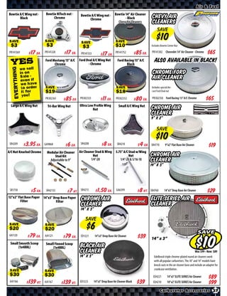 Air & Fuel
Bowtie A/C Wing nut -       Bowtie HiTech nut -     Bowtie A/C Wing nut -        Bowtie 14” Air Cleaner
       Black                     Chrome                   Chrome                        - Black              Chevy Air
                                                                                   Chevy Air Cleaners        Cleaners
                                                                                                                  SAVE

 SAVE                      SAVE                     SAVE                          SAVE                      Includes Bowtie Center Nut

PR141369       $ *X* Ea.   PR141328   $ *X* Ea.     PR141333    $ *X* Ea.
                                                                                  PR141752     $ *X* Ea.     PR141302 Chevrolet 14” Air Cleaner - Chrome


  YES                      Ford Mustang 13” A/C
                                 Chrome
                                                   Ford Oval A/C Wing Nut
                                                          - Chrome
                                                                                    Ford Racing 13” A/C
                                                                                          Black
                                                                                                               Also available in Black!
           we sell
  EVERYTHING




           is on                                                                                             Chrome Ford
           Sale -                                                                                            Air Cleaner
           even if
            we have
            to order                                                                                         Includes special die-
            it for         SAVE                                                   SAVE                       cast Ford Oval nut
            you!
                           PR302361   $ *X* Ea.    PR302333     $ *X* Ea.         PR302352     $ *X* Ea.     PR302350 Ford Racing 13” A/C Chrome               $*X*
  Large A/C Wing Nut         Tri-Bar Wing Nut      Ultra Low Proﬁle Wing             Small A/C Wing Nut
                                                            Nut                                             Chrome Air
                                                                                                            Cleaner
                                                                                                            9” x 2”

                                                                                                                  SAVE

 SR4209        $ *X* Ea.   GA9868     $ *X* Ea.     SR4208      $ *X* Ea.          SR4210       $ *X* Ea.   SR4770         9”x2” Flat Base Air Cleaner           $*X*
A/C Nut Knurled Chrome      Modular Air Cleaner    Air Cleaner Stud & Wing        5.75” A/C Stud w/Wing
                                 Stud Kit                    Nut                            Nut             Chrome Air
                              Adjustable to 9”              1/4”-20                  1/4”-20 & 5/16-18      Cleaner
                                                                                                            14” x 3”




 SR1758        $ *X* Ea.    SR42133    $ *X* Kt.    SR4213      $ *X* Ea.          GA6399       $ *X* Kt.   SR4760        14”x3” Drop Base Air Cleaner          $*X*
12”x2” Flat Base Paper 14”x3” Drop Base Paper
         Filter                 Filter
                                                    Chrome Air                                              ELITE SERIES Air
                                                    Cleaner                                                 Cleaner
                                                    14” x 3”

                                                       SAVE
 SAVE                      SAVE
                                                                                                                                                         SAVE
AA1120         $ *X* Ea.   AA1121     $ *X* Ea.     ED1221     14”x3” Drop Base Air Cleaner         $*X*    14” x 3”
 Small Smooth Scoop         Small Finned Scoop
      (1x4BBL)                   (1x4BBL)          Black Air
                                                   Cleaner                                                                                               Was $ • Now $
                                                   14” x 3”                                                    Edelbrock triple chrome-plated round air cleaners work
                                                                                                               with all popular carburetors. The 10” and 14” models have
                                                                                                               knock-outs in the air cleaner base and include an adapter for
                                                                                                               crankcase ventilation.
 SAVE                      SAVE
                                                                                                              ED4221         14”x3” ELITE SERIES Air Cleaner
 AA1166        $ *X* Kt.   AA1167     $ *X* Kt.    ED1223      14”x3” Drop Base Air Cleaner Black   $*X*      ED4210         10”x2” ELITE SERIES Air Cleaner

                                                                                                                     Carburetor Accessories 37
 