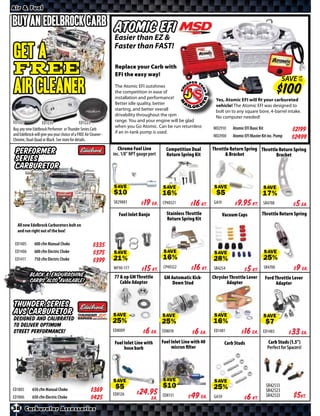 Air & Fuel

Buy an Edelbrock Carb                                             Atomic EFI
                                                                  Easier than EZ &
                                                                  Faster than FAST!
Get a
FREE                                                               Replace your Carb with EFI the
                                                                   easy way!
                                                                                                                                                                     SAVE UP
AIR CLEANER
                                                                                                                                                                          TO

                                                                   The Atomic EFI outshines
                                                                   the competition in ease of
                                                                   installation and performance!                        Yes, Atomic EFI will fit your carbureted
                                                                   Better idle quality, better                          vehicle! The Atomic EFI was designed to
                                                                   starting, and better overall                         bolt on to any square bore, 4-barrel intake.
                                                                   drivability throughout the rpm                       No computer needed!
ED1221              ED1235                    ED1223               range. You and your engine will be glad
                                                                   when you Go Atomic. Can be run returnless           MD2910      Atomic EFI Basic Kit
Buy any new Edelbrock Performer or Thunder Series Carb
                                                                   if an in-tank pump is used.                                                                            $*X*
and Edelbrock will give you your choice of a FREE Air Cleaner -                                                        MD2900      Atomic EFI Master Kit inc. Pump
Chrome, Dual-Quad or Black. See store for details.                                                                                                                        $*X*
                                                                     Chrome Fuel Line          Competition Dual        Throttle Return Spring Throttle Return Spring
 Performer                                                        inc. 1/8” NPT gauge port     Return Spring Kit             & Bracket               Bracket
 Series
 Carburetor

                                                                  SAVE                       SAVE                      SAVE                               SAVE
                                                                  SR29883     $ *X* Ea.      CP40321    $ *X* Kt.      GA19         $ *X* Kt.         SR4708         $ *X* Ea.
                                                                     Fuel Inlet Banjo          Stainless Throttle             Vacuum Caps             Throttle Return Spring
                                                                                               Return Spring Kit
   All new Edelbrock Carburetors bolt on
   and run right out of the box!

 ED1405       600 cfm Manual Choke                     $*X*
 ED1406       600 cfm Electric Choke                   $*X*       SAVE                        SAVE                     SAVE                               SAVE
 ED1411       750 cfm Electric Choke                   $*X*
                                                                  WF90-177    $ *X* Kt.      CP40322     $ *X* Kt.     SR4254       $ *X* Kt.             SR4700      $ *X* Ea.
           Black & Endurashine                                    77 & up GM Throttle         GM Automatic Kick-       Chrysler Throttle Lever            Ford Throttle Lever
           Carbs also available!                                     Cable Adaptor                Down Stud                   Adapter                           Adapter



Thunder Series
AVS Carburetor
Designed and calibrated                                           SAVE                       SAVE                      SAVE                               SAVE
to deliver optimum
street performance!                                               ED8009     $ *X* Ea.       ED8018     $ *X* Ea.      ED1481       $ *X* Ea.         ED1483         $ *X* Ea.
                                                                  Fuel Inlet Line with       Fuel Inlet Line with 40           Carb Studs                  Carb Studs (1.5”)
                                                                       hose barb                  micron ﬁlter                                             Perfect for Spacers!




                                                                  SAVE                       SAVE                      SAVE                                SR42513
ED1805       650 cfm Manual Choke                     $*X*                                                                                                 SR42523
ED1806       650 cfm Electric Choke                   $*X*        ED8126     $ *X* Ea.       ED8131     $ *X* Ea.      GA59         $ *X* Kt.              SR42533    $*X*Kt.
38 Carburetor Accessories
 