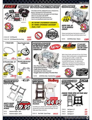 Air & Fuel


                                Convert to Fuel Injection FAST                                                              Cool Power!
                                                           • Kit includes mini ECU, wideband O2 sensor, wiring harness,
                                                           injectors, fuel pump kit & 4150 throttle body
                                                           • 4150 throttle body works with original carb-style linkage
                                                           • Bolts on to any engine under 600 HP
                                                           • Perfect choice for street rods & muscle cars                       SAVE UP
                                                                                                                                     TO
                                                           • Easy-to-use setup Wizard system tunes itself

                                                        • No factory ECU/Harness required
                                                        • No Tuning Experience Necessary                                    Keeps fuel up
                                                        • Plug & Play                                                       to 20 degrees
                                   SAVE        UP
                                               TO
                                                                                                                            cooler
                                                                                              No laptop or tuning           Polymer main body lowers fuel temp by as much as 20
                                                                                             experience needed it           Degrees! Great for Chryslers with fuel percolation issues!
 CC30226-KIT EZ-EFI Base Kit                        $*X*                                    does the work for you!
                                                                                                                            BG1901       625CFM Elec Choke - Polymer
 CC30227-KIT EZ-EFI Master Kit In-line Pump         $*X*                                                                                                                         $*X*
    6’ Choke Cable             Black Throttle Cable
                                       - 24”                   Wicked Power!                                                                                     It’s an easy
                                                                                                                                                                 replacement
                                                               All NEW Street Demon
                                                               redefines the street                                                                              for any street
                                                               Carburetor!                                                                                       four-barrel.


SAVE                           SAVE                                                                                         With clean looks and ease of use, the Street
                                                                                                                            Demon offers enthusiasts a straightforward
                                                                                                                            carb designed to offer a stable idle,
SR2450       $ *X* Ea.         CP40235    $ *X* Kt.                                                                         amazingly crisp throttle response and
                               Throttle Cable Bracket                                                                       smooth performance. Its optimized
S/S Throttle Cable - 24”
                                    w/Kickdown                                                                              calibration and dual mounting patterns
                                                                                                                            make it Run-Ready for a large variety of
                                                               • One-Piece Air Horn                                         engines and vehicles!
                                                               • Integrated Fuel Bowl
                                                               • Triple-Stack Primaries                                                                        crisp throttle
                                                               • Secondary Air Valve Control                                                                   response and
                                                               • Goggle Valve Secondary Throttle Plate                                                         unbeatable
SAVE                           SAVE
                                                                                                                                                               fuel economy!
                                                                BG1900      625CFM Elec Choke - Burnished Alum
SR2431       $ *X* Kt.         SR24283        $ *X* Ea.                                                            $*X*
 Convert your                                                 Keep your                                                     Phenolic Carb
 old Q-Jet                                                    Carb Cool!                                                    Spacers


                                                                                                                            Choose from Open or Four Hole
                                                                                                                            - same low price!
                                                                                                  Nowfrom
                                                              Aluminum
 Adapts square                 Your Choice                    Heat Sheld w/
                                                              Gaskets                                    $
                                        $
 flange carbs
 to spreadbore                                                By shielding your carburetor from the engines radiant heat,
 intakes                                                      you keep your carb cool for a denser fuel charge! Fits most
                                                                                                                            CP40225      Carb Spacer 1/2”                        $*X*
                                                              Holley square flange carburetors.
 GA1932     Carburetor Adaptor - Open                                                                                       CP40227      Carb Spacer 1”                          $*X*
 SR5775     Carburetor adaptor - ported                       HO108-70 Heat Shield - Square Flange            $*X*          CP40237      Carb Spacer 2”                          $*X*
                                                                                                                                  Carburetor Accessories 39
 