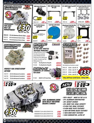 Air & Fuel

  Street Avenger                                     8AN Inlet Fitting for          BLK -6AN Single Inlet   S/S -8AN Single Feed HP S/S Carb Stud Kit (5/16”)
                                                           HP Carb                        HP Carb                     Carb              Best way to ensure
  Carburetor                                                                                                                         Carburetors stay sealed




                                                              SAVE                  SAVE                     SAVE

                                                    HO26-143-1    $ *X* Ea.         HO34-42   $ *X* Ea.      HO34-46      $ *X* Ea.                         $*X*Kt.
                                                                                                                                                   AP400-2401
Redesigned                        SAVE                                               Carb Hat with Hold
                                                     Low Proﬁle Return                                      Aluminum Carb Hat ﬁts 1/4” Thick Base Gasket
for easy                                                 Spring Kit                        Down                5 1/8” Carb Neck           (OPEN)
bolt on
horsepower!
                                 Was $ • Now $
HO83570 570 cfm Aluminum-Electric Chok
                                      e      $*X*
HO83670    670 cfm Aluminum-Electric Choke          SAVE                            SAVE                     SAVE                              SAVE
                                             $*X*
HO83770    770 cfm Aluminum-Electric Choke
                                             $*X*   MO64919      $ *X* Kt.          CP40317   $ *X* Ea.      AA1185        $ *X* Ea.           GA757        $ *X* Ea.

 Double Pumper                                      Big Shot Acc                                             Jet Pack for
 Carburetor                                         Pump Kit                                                 Holley Carbs
                                                    Do you have throttle
                                                    response problems?
                                                    Coming oﬀ the line or out of
                                                    the corner, this accelerator
                                                    pump will deliver the fuel!
                                                    Convert your 30cc Holley pump
                                                    to a 50cc. Or convert your 50cc
                                                    Holley pump to 75cc.
                                                    TC55201 50cc Big Shot Acc Pump Kit             $*X*
                                                    TC55202      75cc Big Shot Acc Pump Kit        $*X*     Kits include two of each jet as noted
                                                                                                            WF60-69      20 Jets - sizes 60 - 69      Your Choice
 Perfect for street/strip                           ADJUST-A-JET                                            WF70-79      20 Jets - sizes 70 - 79
 action!
 HO4777C
 HO4778C
            650 cfm Mechanical Secondaries
            700 cfm Mechanical Secondaries
                                             $*X*
                                             $*X*
                                                    Eliminates jet changes
                                                    for good!

                                                    TC15001      ADJUST-A-JET Street/Strip
                                                                                                            WF80-89
                                                                                                            WF90-99
                                                                                                                         20 Jets - sizes 80 - 89
                                                                                                                         20 Jets - sizes 90 - 99

                                                                                                             Buy all Four and Save - Only $99
                                                                                                                                                           $
 HO4779C    750 cfm Mechanical Secondaries   $*X*




                                                                                                                      Over 20 new tuning
                                                                                                                      features Including:
                                                                                                 • 100% Holley Made in the U.S.A.
                                                                     100% Aluminum carbs • 97% aluminum construction
                                                                     with BILLET metering • 38% weight savings
                                                                     blocks & bases!             • 20% more fuel bowl capacity
                                                                                                 • 10 new fuel bowl features
          SAVE                                                                                   • 10 new base plate features
                                                      HO80803BK 750 cfm (BLK) ULTRA HP 4150      • 6 new metering block features
                                                                                            $*X* • 5 new main body features
                                                      HO80804BK 850 cfm (BLK) ULTRA HP 4150 $*X* • 1 new carburetor...Ultra HP
      Was $ • Now $                                   HO80805BK 950 cfm (BLK) ULTRA HP 4150        $*X*
40 Carburetor Accessories
 