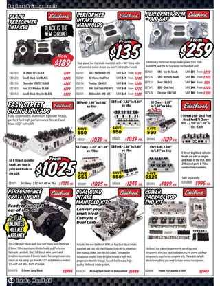 Engines & Components


Black                                                          Performer                                                         Performer RPM
Performer                                                      Intake                                                            - Air Gap
Intakes                                                        Manifolds
                                   Black is the
                                   new Chrome!
                                                                                                        From                                                              From


                                                Now                                                          $                                                               $
                                                  $             Dual-plane, low rise intake manifolds with a 180º firing order
                                                                and patented runner design you won’t find in other brands
                                                                                                                                  Edelbrock’s Performer design makes power from 1500-
                                                                                                                                  6500RPM, and the Air Gap keeps the manifold cool!

ED27013      SB Chevy EPS BLACK                                ED2701      SBC - Performer EPS        SAVE        From $*X* ED7501          SBC - pre ‘86 heads      SAVE        From $*X*
                                                     $*X*
ED21213      Small Block Ford BLACK                            ED2161      BB Chevy Oval Port         SAVE        From      ED7516          SBC - Vortech Heads      SAVE        From $*X*
                                                     $*X*                                                              $*X*
ED21163      Chevrolet VORTEC BLACK                            ED2156      Pontiac 326-455            SAVE        From $*X*      ED7521     Ford 289/302             SAVE        From $*X*
                                                     $*X*
ED21813      Ford 351 Windsor BLACK                            ED2131      AMC 304/360/390/401        SAVE        From $*X*      ED7561     BBC - Oval Port          SAVE        From $*X*
                                                     $*X*
ED21763      Small Block Chrysler BLACK                        ED2151      Oldsmobile 400-455         SAVE        From $*X*      ED7576     Chrysler 340/360         SAVE        From $*X*
                                                     $*X*
                                                               SB Ford - 1.90” in/1.60”          SB Ford - 2.02” in/1.60”            SB Chevy - 2.08”
Easy Street                                                            ex 60cc                           ex 60cc                     in/1.60” ex 64cc
Cylinder Heads
Fully Assembled aluminum cylinder heads,                                                                                                                          E-Street 290 - Oval Port
perfect for High performance Street Cars!                                                                                                                           Head for B/B Chevy
Max .500” valve lift                                                                                                                                               BBC - 2.198” in/1.88” ex
                                                                                                                                                                         110cc -Each
                                                                SAVE                              SAVE                            SAVE

                                                                ED5023       $ *X* Pr.            ED5025        $ *X* Pr.         ED5085       $ *X* Pr.
                                                               SB Chevy - 2.02” in/1.60” SB Ford - 2.08” in/1.60”                    Chry 440 - 2.140”
                                                                      ex 110cc                   ex 60cc                             in/1.81” ex 84cc
                                                                                                                                                                  E-Street big-block cylinder
                                                                                                                                                                  heads are sold as singles
All E-Street cylinder                  From                                                                                                                       and Made in the USA. With
                                                                                                                                                                  290cc oval ports & 110cc


                                          $
heads are sold in
                                                                                                                                                                  combustion chambers.
pairs and Made in
the USA.
                                                                SAVE                              SAVE                            SAVE
                                                                                                                                                                   Sold Separately
                                                                                                                                                                   ED50459    $*X* Ea.
ED5073      SB Chevy - 2.02” in/1.60” ex 70cc    $ *X* Pr.      ED5089        $ *X* Pr.           ED5028        $ *X* Pr.         ED5093       $ *X* Pr.
Performance                                                    Dual Quad                                                         Power
Crate Engine                                                   Intake                                                            Package Top
Ready to run right
                                                               Manifold Kit                                                      End Kit
out-of-the-box!                                                Convert your
                                                               small block
 2-Year,                                                       Chevy to a
                                                               Dual Carb
Unlimited
 Mileage
warranty
350 ci GM short blocks with four-bolt mains with Edelbrock     Includes the new Edelbrock RPM Air-Gap Dual-Quad intake
E-Street 185cc aluminum cylinder heads and Performer           manifold and two 500 cfm Thunder Series AVS carburetors           Edelbrock has taken the guesswork out of top-end
hydraulic camshaft. Black Edelbrock valve covers and           (one manual choke, one electric choke). To make the               component selection by actually placing the power package
breathers accentuate E-Streets’ looks. The compression ratio   installation simple, these kits also include a high-tech          components together in complete kits. These kits include
checks in at a pump-gas friendly 9.0:1 and delivers a modest   progressive throttle linkage, Russell fuel line and high-         almost everything you need to make serious horsepower.
315+ HP and 380+ lbs/ft of torque.                             quality Edelbrock intake gaskets.
ED45070     E-Street Long Block                      $*X*      ED20254     Air-Gap Dual-Quad Kit Endurashine       $*X*          ED2098      Power Package Kit 410HP                 $*X*
42 Intake Manifold
 