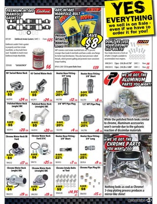 YRES G
                                                                                                                                           Engines & Components

Premium Intake                                             ARP Intake
Manifold                                                   Manifold Bolt
                                                                                                                             EVE YTHIN
Gaskets                                                    Kit
                                                                                                                                            n S le -
                                                                                                                                we sell is ohava to
                                                                                                                                               e
                                                                                                                                even if we r you!
                                                           Prevent                                    SAVE                       order it fo
ED7201      Edelbrock Intake Gaskets SAVE      From        Intake
Edelbrock couldn’t find a gasket                           Manifold                                                         Don’t re-use
to properly seal their intake                              Leaks!                                                           your grungy
manifolds, so they built there                             ARP stainless steel intake manifold bolts are 15 percent         old bolts!
own! Available to match most                               stronger than Grade 8 steel bolts and have a wide-area flange   Your intake deserves a fresh set
Edelbrock Intake Manifolds.                                for better load distribution. They also have precision-rolled   of bolts! 2 lengths available to
                                                           threads, which prevent galling and promote more consistent      accommodate most engines.
                                                           torque loading.
                                                                                                                           MW20411 12pcs - 3/8-20 x 0.750” SAVE   Now
ED9300       “GASGACINCH”
                                             $*X*          AP434-2001 S/S 6-point Bolts from                               MW20412 12pcs - 3/8-20 x 1.000” SAVE   Now

90º Swivel Water Neck              45º Swivel Water Neck    Heater Hose Fitting -             Heater Hose Fitting -
                                                                 3/4” Long                        5/8” Short                                       We’ve got the
                                                                                                                                                   Aluminum
                                                                                                                                                   Parts you want!
 SAVE                              SAVE                     SAVE                             SAVE
 AA2910        $ *X* Ea.           AA2911    $ *X* Ea.      AA2780        $ *X* Ea.          AA2781      $   *X* Ea.
  Polished Water Neck               Polished Water Neck        3/8” NPT Pipe Plug               1/2” NPT Pipe Plug
       (angle) SBC                     (straight) SBC




                                                                                                                           While the polished ﬁnish looks similar
  SAVE                             SAVE                      SAVE                              SAVE
                                                                                                                           to chrome, Aluminum accessories
                                                                                                                           won’t corrode due to the galvanic
 AA2913         $ *X* Ea.          AA2914     $ *X* Ea.      AA2785        $ *X* Ea.          AA2786        $ *X* Ea.      reaction of dissimilar materials
Chrome Water Neck SB                Chrome Water Neck       Heater Hose Fitting -            Heater Hose Fitting -
                                        Ford 351C               5/8” Short                        3/4” Long
       Ford                                                                                                                   We’ve got the
                                                                                                                              Chrome Parts
                                                                                                                              you want too!
 SAVE                              SAVE                     SAVE                             SAVE

 SR4232        $ *X* Ea.           SR4735    $ *X* Ea.     SR5953        $ *X* Ea.           SR5954        $ *X* Ea.
  Chrome Water Neck                 Chrome Water Neck       Chrome Intake Bolts              Chrome Pipe Plug Kit
      (angle) SBC                      (straight) SBC            w/ Tool




 SAVE                              SAVE                     SAVE                             SAVE                          Nothing looks as cool as Chrome!
                                                                                                                           3-step plating process produces a
 SR42313       $ *X* Ea.           SR42303   $ *X* Ea.      SR46528       $ *X* Kt.          SR60183       $ *X* Kt.       mirror-like shine!
                                                                                                                                   Carburetor Accessories 43
 