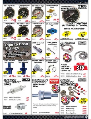 Air & Fuel

 1.5” 0-15 psi Black /         1.5” Oil Filled 0-15 psi   1.5” Oil Filled 0-15 psi          Fuel Pressure Gauge
       Chrome                     Black / Stainless            Comp White                         Adaptor                   Chrome Direct
                                                                                                                            Mount Mechanical
                                                                                                                            Gauges


SAVE                           SAVE                       SAVE                              SAVE

AA6210      $ *X* Ea.          AA6220        $ *X* Ea.    AA6230       $ *X* Ea.            GA2975        $ *X* Kt.
1.5” 0-100 psi Black /       1.5” Oil Filled 0-100 psi    1.5” Oil Filled 0-100 psi -6AN adapter with 1/8”                           Quality Marshall
       Chrome                   Black / Stainless               Comp White                  port                               Instruments 1.5” Gauges
                                                                                                                                     Beware no-name Gauges!
                                                                                                                                     SAVE                            SAVE
SAVE                          SAVE                        SAVE                             SAVE
AA6211      $ *X* Ea.         AA6221         $ *X* Ea.    AA6231       $ *X* Ea.           RU670000       $ *X* Ea. on Air Filled Gauges                  on Oil Filled Gauges


   Pipe to Hose
                                                          3/8NPT - 3/8 Hose Barb              3/8NPT - 3/8 Hose
                                                                Chrome                        Smooth Chrome                 A Dressy Fuel
                                                                                                                            Line
   Fittings
                                   s from from
          Lots of in stock choiceinum to
          Blue Anondized Alum   l!
                                                          SAVE                              SAVE
          Chrome Plated Stee
                                                          SR5945       $ *X* Ea.            GA2969G       $ *X* Ea.
3/8”NPT - 5/16” Hose           3/8”NPT - 3/8” Hose        90º 3/8NPT - 3/8 Hose             90º 3/8NPT - 3/8 Hose
  Barb - aluminum               Barb - aluminum               Barb Chrome                     Smooth Chrome
                                                                                                                            Perfect                                Now



SAVE                          SAVE                        SAVE                             SAVE
                                                                                                                            length for
                                                                                                                            fuel pump to
                                                                                                                            carburetor
                                                                                                                                                                   $
                                                                                                                            SR29490    3/8” S/S Fuel Line Red & Blue Clamps $*X*
PQ10231    $ *X* Pr.          PQ10232        $ *X* Pr.    SR5946       $ *X* Ea.           GA2970G        $ *X* Ea.         SR29498    3/8” S/S Fuel Line Chrome Clamps    $*X*
 A New Carb                                                Re-usable and                                                    Dress up
 Deserves A New                                            Good Looking                                                     your Engine
 Filter!                                                    Inline Street                                                   Compartment!
                                                            Filter




CP40309    3/8” Clear View Fuel Filter          $*X*
CP40311    5/16” Clear View Fuel Filter         $*X*                                                                                                                      SAVE

                                                            These inline filters use a sintered bronze filtering element.
                                                            They are washable in solvent but over time should be
                                                                                                                            SR7490     Red/Blue Magnaclamps                $*X*
                                                            replaced.
                                                                                                                            SR7492     Red Magnaclamps                     $*X*
                                                                                                                            SR7496     Blue Magnaclamps                    $*X*
SR5965     3/8” & 5/16” Chrome Fuel Filter                  PQ10205      3pc aluminum 3/8” Filter                 $*X*      SR7498     Chrome Magnaclamps                  $*X*

                                                                                                                                     Carburetor Accessories 47
 