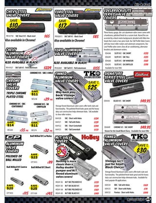 Air & Fuel

 Chevy Steel                                             Ford Steel                                                     Edelbrock Elite
 Valve Covers                                            Valve Covers                                                   Series Valve
                                                                                                                        Covers
     SAVE                                                    SAVE


                                                                                                                        These heavy-gauge, die-cast aluminum valve covers come with
 PR141750 SBC Short V/C - Black steel                   PR302072 SBC Tall V/C - Black Steel                             a handsome, polished finish for a custom look. Raised fins are
                                                                                                                        accented by a black matte background, detailed with Allen hex
Also available in Chrome!                               Also available in Chrome!                                       heads that create a two-piece look. Our Tall Profile Valve Covers
                                                                                                                        will clear most roller rockers and valvetrain components. Our
                                                                                                                        Low Profile valve covers clear all air-conditioning, alternator
Chevy                                                   Ford Aluminum                                                   brackets and aluminum rockers.
Aluminum                                                Valve Covers                                                     ED4248        ELITE V/C - SBC SHORT                   $*X*
Valve Covers                                                                                                             ED4249        ELITE V/C - SBC TALL                    $*X*
                                                                                                                         ED4260        ELITE V/C - SBF WINDSOR                 $*X*
Also available in Black!                                Also available in Black!                                         ED4295        ELITE V/C - SB CHRYSLER                 $*X*
PR141927 SBC Tall V/C - Pol’d aluminum      $*X*        PR302001 SBF Tall V/C - Pol’d aluminum             $*X*          Available for most V8s!

                              CHROME V/C - SBC 3-HOLE
                                                         Finned                                                         Signature
                                                         Aluminum                                                       Series Steel
 Chrome                                                  Valve Covers                                 SAVE UP           Valve Covers
 Valve                                                                                                     TO


 Covers
 Triple Chrome                  SAVE                Way back play
                                                    back! Vintage
 Plated Steel
                                SR5258    $ *X* Pr. valve covers!
    CHROME V/C - SBC
                                                                                                                        ED4443       BLACK V/C - SBC SHORT                   $*X*
                                   CHROME V/C - SB
      CENTERBOLT                     CHRYSLER            Vintage finned Aluminum valve covers oﬀer both style and
                                                         functionality. The polished finish looks great and the heavy
                                                         duty cast construction helps eliminate leaks. Tall available
                                                         to clear roller rockers.
                                                         AA4120      SBC - Short with Holes                  $*X*
                                                         AA4121      SBC - Tall with Holes                   $*X*
  SAVE                         SAVE                      AA4122      SBC - Short Centerbolt                  $*X*       ED4449       CHROME V/C - SBC SHORT                  $*X*
  SR5260      $ *X* Pr.        SR5274     $ *X* Pr.      AA4123      SBC - Tall Centerbolt                   $*X*       Shown for the Small Block Chevy - Available for most V8s!

                              Ball Milled V/C w/Holes                                                                   Finned
                                                         M/T VALVE
                                                         COVERS                                                         Aluminum
Aluminum                                                                                                                Valve Covers                                   SAVE UP
                                                                                                                                                                            TO
Valve
Covers
Polished or                    SAVE
Ball Milled                                              Nothing is more                                                 Vintage isn’t
                               CP71013        $ *X*                                                                      just for Small
                                                         classic than a
 Ball Milled V/C Centre        Ball Milled V/C Short     Holley double                                                   Block Chevys!
          Bolt                                           pumper and M/T                                                  Vintage finned Aluminum valve covers oﬀer both style and
                                                         finned aluminum                                                 functionality. The polished finish looks great and the heavy
                                                         valve covers!                                                   duty cast construction helps eliminate leaks. Available for
                                                                                                                         most popular V8 applications.
                                                         HO241-82 M/T SBC POLISHED V/C                       $*X*
                                                         HO241-83 M/T SBC BLACK V/C                                      AA4124       BBC - Tall with Holes                    $*X*
 SAVE
                                                                                                             $*X*
                               SAVE                                                                                      AA4125       SBF - Short with Holes                   $*X*
                                                         HO241-84 M/T BBC POLISHED V/C                       $*X*
                                                                                                                         AA4132       Pontiac - Short with Holes
 CP71035          $ *X*        CP71109       $ *X*       HO241-85 M/T BBC BLACK V/C                          $*X*                                                              $*X*

                                                                                                                                                        Accessories 49
 