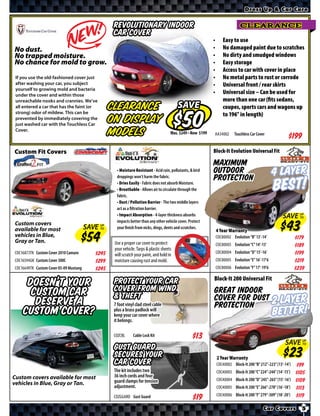 Dress Up & Car Care


                                                    revolutionary indoor                                                      CLEARANCE
                                                    car cover
                                                                                                            •       Easy to use
No dust.                                                                                                    •       No damaged paint due to scratches
No trapped moisture.                                                                                        •       No dirty and smudged windows
No chance for mold to grow.                                                                                 •       Easy storage
                                                                                                            •       Access to car with cover in place
 If you use the old-fashioned cover just                                                                    •       No metal parts to rust or corrode
 after washing your car, you subject                                                                        •       Universal front / rear skirts
 yourself to growing mold and bacteria
 under the cover and within those
                                                                                                            •       Universal size – Can be used for
 unreachable nooks and crannies. We’ve                                                                              more than one car (ﬁts sedans,
 all entered a car that has the faint (or          Clearance                               SAVE                     coupes, sports cars and wagons up
 strong) odor of mildew. This can be                                                                                to 196” in length)
 prevented by immediately covering the
 just washed car with the Touchless Car
                                                   on Display
 Cover.
                                                   Models                                  Was. $ • Now $   AA34002        Touchless Car Cover
                                                                                                                                                           $*X*
Custom Fit Covers                                                                                           Block-It Evolution Universal Fit

                                                                                                            Maximum
                                                     • Moisture Resistant - Acid rain, pollutants, & bird
                                                     droppings won’t harm the fabric.
                                                                                                            outdoor
                                                                                                            protection                            4 Layer
                                                     • Dries Easily - Fabric does not absorb Moisture.
                                                     • Breathable - Allows air to circulate through the
                                                     fabric.
                                                                                                                                                  BEST!
                                                     • Dust / Pollution Barrier - The two middle layers
                                                     act as a ﬁltration barrier.
                                                     • Impact Absorption - 4-layer thickness absorbs                                                    SAVE UP
                                                                                                                                                             TO
                                                     impacts better than any other vehicle cover. Protect
Custom covers
available for most                      SAVE UP
                                             TO      your ﬁnish from nicks, dings, dents and scratches.
                                                                                                                4 Year Warranty
vehicles in Blue,                                                                                               COC80002 Evolution “B” 13’-14’                  $*X*
Gray or Tan.                                        Use a proper car cover to protect                           COC80003 Evolution “C” 14’-15’                  $*X*
                                                    your vehicle. Tarps & plastic sheets
COC16873TK Custom Cover 2010 Camaro         $*X*                                                                COC80004 Evolution “D” 15’-16’                  $*X*
                                                    will scratch your paint, and hold in
COC16594GK Custom Cover 300C                $*X*    moisture causing rust and mold.                             COC80005 Evolution “E” 16’-17’6                 $*X*
COC16649TK Custom Cover 05-09 Mustang       $*X*                                                                COC80006 Evolution “F” 17’-19’6                 $*X*
                                                                                                            Block-It 200 Universal Fit
     Doesn’t Your                                   Protect your car
                                                    cover from wind
      custom car                                                                                            Great indoor
                                                    & theft
       deserve a                                    7 foot vinyl clad steel cable
                                                                                                            cover for dust 2
                                                                                                            protection                             Layer
    custom cover?                                   plus a brass padlock will
                                                    keep your car cover where                                                                     Better!
                                                    it belongs.

                                                    COZCBL     Cable Lock Kit
                                                                                                                                                         SAVE UP
                                                                                                                                                              TO
                                                    Gust Guard
                                                    secures your                                                2 Year Warranty
                                                    car cover                                                   COC40002 Block-It 200 “B” 212”-223” (13’-14’)   $*X*
                                                    The kit includes two                                        COC40003 Block-It 200 “C” 224”-244” (14’-15’)   $*X*
Custom covers available for most                    36 inch cords and four
                                                    guard clamps for tension                                    COC40004 Block-It 200 “D” 245”-265” (15’-16’)   $*X*
vehicles in Blue, Gray or Tan.
                                                    adjustment.                                                 COC40005 Block-It 200 “E” 266”-278” (16’-18’)   $*X*
                                                    COZGGARD Gust Guard                                         COC40006 Block-It 200 “F” 279”-309” (18’-20’)   $*X*

                                                                                                                                             Car Covers           5
 
