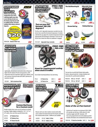 Cooling

                                                                  Adjustable                                                       Thru Rad Mounting kit               Adjustable Temp.
Supercharge                                                                                                                                                               Controller
your                                                              Temperature
radiator                                                          Controller
Reduce your operating
temperature up to 30ºF,
reducing engine wear that
occurs during extreme use.                                                                                                          SAVE                            SAVE
No mixing required; just add
to cooling system. Corrosion                                                                                                       FX3910        $ *X* Ea.          FX31147       $ *X* Ea.
inhibitor also reduces mineral                                     Turn on your fan
deposits.                                                          between 180-240                                                     Chrome Rad Cap                   Polished Rad Cap
             $12 Each or
                                                                   degrees F
         two for                                                  The Flex-a-lite® adjustable temperature controller turns the


         $20
                                                                  electric fan on and oﬀ at the desired temperature. It includes
                                                                  a dial that lets you adjust the activation temperature between
                                                                  approximately 180-240 degrees Fahrenheit. It also turns the
                                                                  electric fan on when the vehicle air conditioner is engaged.                                       SAVE
                                                                                                                                    SAVE
DN040200 Radiator Relief 16oz                                     PF31147P     Adjustable Temp. Controller            $*X*          SR4338        $ *X* Ea.          AA2890        $ *X* Ea.
 Universal                                                        Electric Fan                                                     Fan-Thom II
 Aluminum                                                                                                                          Electric Fan
 Radiators                                                                                                                         Relay w/ Switch




                                                                  Great for supplemental cooling
Lightweight, all-aluminum construction rads are 40 percent        when stuck in traffic!
lighter than OE radiators! Plus Be Cool guarantees a 20%                                                                           Turn your fan on and oﬀ with Painless high-quality
temperature drop over equivalent copper-brass radiators. Each     Fans include mounting hardware, fuse and wiring.                 harness, relay and switch kit. Includes hardware and
unit is pressure-tested and made with 0.080” aluminum for                                                                          instructions for a professional installation!
maximum strength!                                                                                                                  PW30103 185º on - 175º oﬀ           SAVE
                                                                  PF212       12” Electric Fan       SAVE          $*X*                                                              $*X*
 BE35001       Bolt in aluminum Rads                              PF216       16” Electric Fan       SAVE                          PW30102 195º on - 185º oﬀ           SAVE          $*X*
                                                        $*X*                                                       $*X*

MagnaKool S/S                                                      Polished                                                        F5 Dual Fan
Radiator Hose                                                      Stainless                                                       Controller
                                                                   Overflow Tank



                                                                                                             SAVE UP
                                                                                                                  TO

                            Custom Rad hoses                                                                                       State-of-the-art Fan Control!
                            for a Custom Look!
Flexible stainless hose can be cut to fit and bent to virtually
                                                                                                                                    • Control two 35 amp fans to run between 50% & 100%
any shape. Rubber adaptors included for 1 1/4”, 1 1/2” or 1        Not just catch cans, these stainless recovery tanks allow        • A/C override runs the fans at 100% when A/C is ON
3/4” outlets, then cover them up with Chrome ends.                 excess coolant to be drawn back into the rad upon cool down.     • 3 position toggle switch ON Automatic OFF
SR7759        20” Radiator Hose                                    Kits include brackets & bolts. 6 diﬀerent sizes available.       • Fan can be programmed to turn oﬀ at highway speeds!
                                                        $*X*
SR7769        30” Radiator Hose                                                                                                     • Includes all hardware and a detailed illustrated manual
                                                        $*X*       AA2850       13” x 2” - Holds 1.4 Pints              $*X*
SR7809        44” Heater Hose Kit                       $*X*       AA2854       10” x 3” - Holds 2.5 Pints              $*X*       PW30140 F5 Dual Fan Controller SAVE               Now $*X*

50 Fan Switch
 