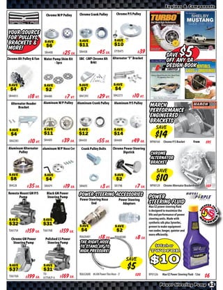 Engines & Components

                            Chrome W/P Pulley      Chrome Crank Pulley            Chrome P/S Pulley




 Your source
 for Pulleys,
 Brackets &                SAVE                    SAVE                          SAVE
 More!
Chrome Alt Pulley & Fan
                           SR4408     $ *X* Ea.
                          Water Pump Shim Kit
                                 - 3pcs
                                                   SR4438      $ *X* Ea.
                                                   SBC - LWP Chrome Alt
                                                           Brkt
                                                                                 CP70475       $ *X*
                                                                               Alternator “F” Bracket
                                                                                                                        Save
                                                                                                                        off any Sa
                                                                                                                                   $5
                                                                                                                        Design Book


 SAVE                      SAVE                    SAVE                         SAVE

 SR44813   $ *X* Kt.      SR4480      $ *X* Kt.    SR47293     $ *X* Kt.        SR42273     $ *X* Kt.
  Alternator Header       Aluminum W/P Pulley     Aluminum Crank Pulley         Aluminum P/S Pulley
       Bracket                                                                                            March
                                                                                                          Performance
                                                                                                          engineered
                                                                                                          brackets
                                                                                                               SAVE
 SAVE                     SAVE                     SAVE                         SAVE

 SR42283    $ *X* Kt.     SR4409      $ *X* Ea.    SR4439     $ *X* Ea.         SR4489      $ *X* Ea.    MP80160     Chrome P/S Bracket        From      $*X*
 Aluminum Alternator      aluminum W/P Nose Cvr     Crank Pulley Bolts         Chrome Power Steering
       Pulley                                                                        Dipstick             Chrome
                                                                                                          Alternator
                                                                                                          Bracket
                                                                                                               SAVE
 SAVE                      SAVE                                                  SAVE

 SR4528    $ *X* Ea.       SR4479     $ *X* Ea.    SR4693      $ *X* Kt.         SR1798      $ *X* Ea.    MP80120    Chrome Alternator Bracket From      $*X*
 Remote Mount GM P/S        Black GM Power         Power Steering Accessories
       Pump                 Steering Pump
                                                   Power Steering Hose              Power Steering
                                                                                                         Power
                                                           End                        Adaptors           Steering Fluid
                                                                                                         Max EZ power steering fluid
                                                                                                         is designed to maximize the
                                                                                                         life and performance of power
                                                                                                         steering units. Made with
 SAVE                     SAVE                                                                           synthetic oils plus Synerlec,
                                                                                                         proven to make equipment
                                                   SAVE                          SAVE
 TU6175A   $ *X* Ea.      TU6176B     $ *X* Ea.                                                          run cooler, longer, quieter and
                                                                                                         more eﬃciently.
   Chrome GM Power         Polished LS Power
                                                   RU620401    $ *X* Ea.         RU640380    $ *X* Ea.
    Steering Pump           Steering Pump           The right hose
                                                    to stand up to
                                                    high pressure!
                                                                                            SAVE
 SAVE                     SAVE
                          TU-                      RU632600 #6 AN Power Flex Hose - 3’         $*X*      RP01326    Max EZ Power Steering Fluid - 12oz
 TU6176A   $ *X* Ea.      6175ALP-6   $ *X* Ea.
                                                                                                                   Power Steering Pump 53
 