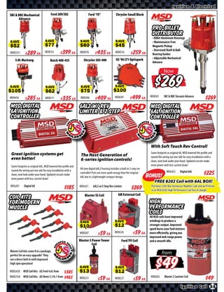 Ignition & Electrical

SBC & BBC Mechanical                  Ford 289/302                    Ford “FE”                  Chrysler Small Block
      Advance

                                                                                                                              Pro-Billet
                                                                                                                              Distributor
                                                                                                                              • Billet Aluminum Housings
                                                                                                                              • Maintenance-Free
SAVE                            SAVE                          SAVE                              SAVE
                                                                                                                              Magnetic Pickup
                                                                                                                              • Oversized Shaft & Ball-
MD85551      $ *X* Ea.          MD8352           $ *X* Ea.    MD8595        $ *X* Ea.           MD8534         $ *X* Ea.      Bearing Guides
                                                                                                 LT1 5.7L Distributor         • Adjustable Mechanical
    5.0L Mustang                     Buick 400-455               Chrysler 383-400
                                                                                                        93-94                 Advance

                                                                                                                                        Now


SAVE                             SAVE                          SAVE                             SAVE
                                                                                                                                          $
                                                                                                                                        SBC & BBC Vacuum Advance
MD8456       $ *X* Ea.          MD8517           $ *X* Ea.     MD8386       $ *X* Ea.           MD8381        $ *X* Ea.     MD8361
                                                                                                                                                                                $*X*
MSD digital                                                   6AL2 w/ rev                                                    MSD digital
6A ignition                                                   limiter & 2 step                                               6AL ignition
controller                                                                                                                   controller




Great ignition systems get                                     The Next Generation of
even better!                                                                                                                  With Soft Touch Rev Control!
                                                               6-series ignition controls!
Same footprint as original 6AL, MSD lowered the profile and                                                                  Same footprint as original 6A, MSD lowered the profile
                                                              All new digital 6AL2 housing includes a built in 2-step rev
routed the wiring out one side for easy installation with a                                                                  and routed the wiring out one side for easy installation
                                                              controller! Puts out more spark energy than the original
clean, neat look under your hood. Updated circuits make                                                                      with a clean, neat look under your hood. Updated circuits
                                                              6AL box in a lightweight compact design.
more power with less current draw!                                                                                           make more power with less current draw!

MD6201      Digital 6A                                        MD6421      6AL2 w/2 Step Rev Limiter                         MD6425       Digital 6AL
                                                                                                                $*X*                                                         $*X*
                                                                  Blaster SS Coil                  GM External Coil
Coil Kits
for Modern                                                                                                                  High
Muscle                                                                                                                      Performance
                                                                                                                            Coils
                                                                                                                            All MSD coils have improved
                                                                                                                            windings to produce a
                                                              SAVE                              SAVE                        stronger output. Improved
                                                                                                                            spark burns your fuel mixture
                                                              MD8207        $ *X* Ea.           MD8226        $ *X* Ea.     more eﬃciently, giving you
                                                                                                                            improved mid-range power
                                                              Blaster 3 Power Tower                   Ford TFI Coil         and a smooth idle.
                                                                        Coil
Blaster Coil kits come 8 to a package,
perfect for an easy upgrade! They
                                                                                                                                       from
are a direct bolt in with improved
high rpm operation!

MD82428     MSD Coil Kits - (8) Ford 4.6L from     $*X*       SAVE                              SAVE
                                                                                                                                        $
MD82558     MSD Coil Kits - (8) Hemi 5.7/6.1 from $*X*                                                                       MD8202      Blaster 2 Canister Coil
                                                              MD8223       $ *X* Ea.            MD8227        $ *X* Ea.
                                                                                                                                                        Ignition Coil 55
 