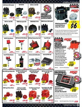 Ignition & Electrical
 GM Points (V8 Socket)           GM V8 HEI            GM Ext. Coil (V8)




                                                                             Street
 SAVE                      SAVE                     SAVE                     Fire Cap &
 MD5500     $ *X* Ea.      MD5501     $ *X* Ea.     MD5502    $ *X* Ea.
                                                                             Rotor Kits
   GM Ext. Coil (V6)        FORD Duraspark V8         FORD/MSD TFI V8        FORD Points (V8 Socket)
                                                                                                                                                   SAVE
                                                                                                       Making ignition
                                                                                                       maintenance
                                                                                                       easy for you!

                                                                                                       The cap, rotor and even plug wires all need to be considered
                                                                              SAVE                     as maintenance items. These new Cap and Rotor kits are
 SAVE                      SAVE                     SAVE
                                                                                                       designed to deliver quality at a value price and are supplied
                                                                                                       with brass terminals and a heavy duty rotor.
 MD5503    $ *X* Ea.       MD5504     $ *X* Ea.     MD5505    $ *X* Ea.       MD5506    $ *X* Ea.
   GM EFI Distributor      GM Vortech Distributor GM Dual Connection Coil         Ford TFI Coil


                                                                                                       Street
                                                                                                       Fire HEI
                                                                                                       Distributor
 SAVE                      SAVE                     SAVE                      SAVE                     All new components,
                                                                                                       including the coil, spec’d
 MD5591     $ *X* Ea.      MD5592     $ *X* Ea.     MD5526    $ *X* Ea.       MD5527     $ *X* Ea.     by MSD engineers The
                                                                                                       only value priced HEI with
  Ford TFI Distributor          Canister Coil       Universal Coil Bracket      Internal HEI Coil      a full one year warranty
                                                                                                       Heavy duty distributor
                                                                                                       gear for durability Welded
                                                                                                       weight pins and heavy duty
                                                                                                       construction Adjustable
                                                                                                       vacuum advance helps tune                 SAVE
                                                                                                       it to each engine 21° of
 SAVE                                               SAVE                      SAVE                     mechanical advance
                            SAVE
                                                                                                       MD8362      Street Fire HEI Distributor
 MD5594     $ *X* Ea.       MD5524    $ *X* Ea.     MD8213     $ *X* Ea.      MD5525     $ *X* Ea.
Ultra HD Cap & Rotor Kit   GM EXT Coil (V8) Cap &    GM V8 HEI V8 Cap &       GM Ext Coil (V6) Cap &
                              Rotor Kit Red            Rotor Kit Red               Rotor Kit           Street Fire
                                                                                                       Ignition Box


 SAVE                      SAVE                     SAVE                      SAVE

 MD84023    $ *X* Ea.      MD8406     $ *X* Ea.     MD8416    $ *X* Ea.       MD8430     $ *X* Ea.
                                                                                                       Ignition
MSD Cap & Race Rotor         GM Points & MSD        Ford Duraspark Cap &      Cap & Rotor Kit, MSD/
                                                                                                       performance                                   SAVE
                            Socket- Cap & Rotor           Rotor Kit            Ford TFI V8, ‘85-’95
                                                                                                       that won’t
                                                                                                       break the bank!
                                                                                                       The CD is built around a durable cast aluminum housing and
                                                                                                       easily connects to points, amplifiers and magnetic pickup
                                                                                                       distributors. There’s even an adjustable rev limiter for over-
 SAVE                      SAVE                     SAVE                      SAVE                     rev protection!

                                                                                                       MD5520      Street Fire Ignition Box w/ Rev Limiter
 MD84335   $ *X* Ea.       MD8442     $ *X* Ea.     MD8450    $ *X* Ea.       MD8482    $ *X* Ea.

                                                                                                                              Distributor Cap 57
 