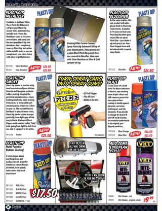 Dress Up & Car Care


Plasti Dip                                                                                        Plasti Dip
Metalizer                                                                                         Glossifier
                                                                                                  As the name implies, this
Available in Gold and Silver,                                                                     new product will add a
these Plasti Dip Enhancers                                                                        glossy finish to Plasti Dip
will give your Plasti Dip                                                                         coated items. Available
coated items a shimmering                                                                         in 11-ounce aerosol cans,
metallic look. Plasti Dip                                                                         Plasti Dip Glossifier goes
Metalizers come in 11-ounce                                                                       on just like our spray
aerosol cans, and apply just                                                                      Plasti Dip—just shake it
like our spray Plasti Dip. Our                      Creating Killer Custom Combos:                up and spray it on. Your
Metalizers don’t completely                                                                       Plasti Dipped items will
                                                    Spray Plasti Dip Enhancers on top of
cover up Plasti Dip, but rather                                                                   be imbued with a superb,
                                                    your Dipped parts. These panels are
add a metallic look, so you can                                                                   shiny finish.
complement your color choice                        a plain Black Plasti Dip panel, then
with silver or gold shimmer.                        one covered in Glossifier, then ones
                                                    with Silver Metalizer in Silver & Gold
                                                    sprayed on top.
PD11210    Silver Metalizer              $*X*
                                                                                                PD11212     Glossiﬁer
PD11211    Gold Metalizer                $*X*                                                                                              $*X*
Plasti Dip
Smoke
                                                 Turn spray cans                                Plasti Dip
                                                                                                Blaze
Plasti Dip Smoke is another nifty                into spray guns!                               Create a one-of-a-kind
new formulation of your all-time                                                                look! The Blaze collection
favorite multipurpose synthetic                                                                 is electric, eye-catching
rubber coating. Imagine the                                           • EZ Pull Trigger         neon-bright colour and
potential awesomeness: a sharp-                                       • Fits All Cans           still creates a protective
looking set of rims, sleek looking                                    • Made in the USA         easy-grip surface
trim pieces, or even subtle-yet-                                                                coating to shield against
amazing racing stripes on a silver                                                              abrasion, corrosion,
or gray car. The possibilities are                                                              mild impact, and the
limitless! As you add more coats,                                                               elements. If you decide
Plasti Dip Smoke’s color changes                                                                to change the look it’ll
gradually, from light grey all the                                                              peel oﬀ easily leaving
way to black. A talented Plasti                                                                 the material underneath
Dipper could create a stellar “fade”                                                            in its original, pre-
look, going from light to dark from                                                             Dipped condition.
one end of a project to the other.
                                                                                                PD11218     Blaze Orange                   $*X*
PD11220    Smoke
                                        $*X*                                        PDCANGUN1   PD11219     Blaze Blue                     $*X*

Plasti Dip                                            Plasti Dip Clear                            Add some
Multi Purpose                                         will make chrome                            European
Rubber Coating!                                      look like Aluminum!                          Style!
It sticks to just about
anything clean, but
easily peels oﬀ. Great for
temporary colour changes
of wheels, body panels,
valve covers and much
much more!
                                                                        Try out a new colour
                                                                       on your rims - easy to
                                                                               remove!
PD11201    RED (11oz)                  Special

                                         $
PD11203    BLACK (11oz)
PD11207    WHITE (11oz)
PD11209    CLEAR (11oz)                                                                         VH888       Nite Shades - red
PD11221    GUNMETAL (11oz)                                                                      VH999       Nite Shades - original smoke
                                                                                                                                           $*X*ea
 6     Paint
 