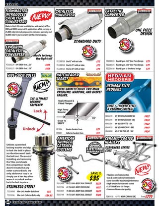 Exhaust

Flowmaster                                                   Catalytic                                        Catalytic
Introduces                                                   Converter                                        Converter
Catalytic
Converters
Made in the U.S.A. and available in a wide variety of Pre-
OBD and OBD II universal ﬁt applications while carrying a
25,000-mile internal components emissions warranty and                                                                                             One Piece
50,000-mile/5-year warranty on the exterior casing.                                                                                                  Design
                                                                                  Standard Duty
EPA OBDII
Catalytic
Converter                         Made to keep
                                   the light off
                                                             FE2200120 Oval 2” with air tube           $*X*   FE2230124 Round Spun 2.25” One Piece Design       $*X*
FE2820224 EPA OBDII Oval 2.25”                   $*X*        FE2200124 Oval 2.25” with air tube        $*X*   FE2230125 Round Spun 2.50” One Piece Design       $*X*
FE2820225 EPA OBDII Oval 2.50”                   $*X*        FE2200125 Oval 2.50” with air tube        $*X*   FE2230130 Round Spun 3” One Piece Design          $*X*

  Vibe-Lock Bolts                                            Hate Header
                                                             Leaks?
                                                                                                               Hedman Elite
                                                             These gaskets solve two main                      Hedders
                                                             problems: Warping, and gasket
                                                             failure.
                              The ultimate
                              locking
                              fastener.                                                                         Elite = thicker steel
                                                                                                                & ceramic coated!
                                                                                                              HD68278   67-’81 NOVA/CAMARO SBC              $*X*
                                                                                                              HD68298   64-’87 MIDSIZED GM - SBC            $*X*
                                                                                                              HD68308   69-’82 CORVETTE - SBC               $*X*
                                                                                                              HD69820   68-’87 GM PICK-UP - BBC             $*X*
                                                             RF2004     Header Gaskets from            $*X*
                                                                                                              HD69890   67-87 GM PICK-UP - SBC              $*X*
                                                             RF8001     Collector Gaskets from         $*X*
                                                             American                                         Ceramic Coated
 Utilizes a patented
                                                             Thunder                                          Headers
 locking washer and clip
                                                             Catback                                          Scavenger Series
 to lock the bolt in place                                   systems                                          Elite
 so vibration won’t back
 the bolt out. The ease of
 installing and removing
 the Vibe-Lock beats
 the competition hands
 down! Installs like any
 other standard bolt, the
 only additional step is to                                                                         SAVE UP
                                                                                                         TO
                                                                                                              • Stainless steel construction
 simply use a hex key allen
                                                                                                              • Ball & socket collector connections
 wrench to unlock and re-
                                                                                                              • Dyno tuned for maximum performance
 lock the bolt in place.                                     FE817409   68-72 GM A-BODY DUAL EXHAUST   $*X*   • High temperature ceramic coated
 Stainless Steel!                                            FE817104   67-74 GM F-BODY CROSSFLOW      $*X*   • 0.375 thick laser cut ﬂanges
                                                                                                              • Premium Flowmaster quality
  TC310000 Vibe-Lock Header Bolts from             $*X*      FE817457   78-88 GM G-BODY DUAL EXHAUST   $*X*
  TC310106 Vibe-Lock Collector Bolts only          $*X*      FE817149   70-73 GM F-BODY DUAL EXHAUST   $*X*   FE814110 67-’81 NOVA/CAMARO SBC            From   $*X*
60 Catalytic Converter
 