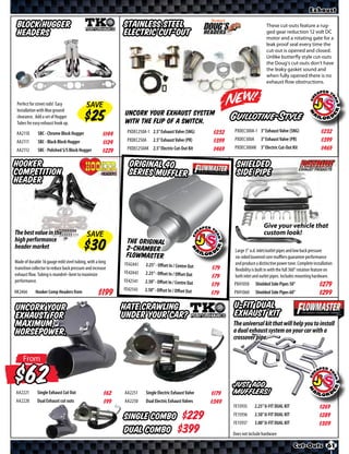 Exhaust

 Block Hugger                                                Stainless Steel                                                        These cut-outs feature a rug-
 Headers                                                     Electric Cut-Out                                                       ged gear reduction 12 volt DC
                                                                                                                                    motor and a rotating gate for a
                                                                                                                                    leak proof seal every time the
                                                                                                                                    cut-out is opened and closed.
                                                                                                                                    Unlike butterfly style cut-outs
                                                                                                                                    the Doug’s cut-outs don’t have
                                                                                                                                    the leaky gasket sound and
                                                                                                                                    when fully opened there is no
                                                                                                                                    exhaust flow obstructions.



 Perfect for street rods! Easy              SAVE
 Installation with Max ground
 clearance. Add a set of Hugger
                                                             Uncork your exhaust system
                                                             with the flip of a switch.
                                                                                                                Guillotine-Style
 Tubes for easy exhaust hook up.
                                                              PXDEC250A-1 2.5” Exhaust Valve (SNG)       $*X*    PXDEC300A-1 3” Exhaust Valve (SNG)                    $*X*
 AA2110       SBC - Chrome Block Hugger               $*X*
                                                              PXDEC250A     2.5” Exhaust Valve (PR)      $*X*    PXDEC300A       3” Exhaust Valve (PR)                 $*X*
 AA2111       SBC - Black Block Hugger                $*X*
                                                              PXDEC250AK 2.5” Electric Cut-Out Kit       $*X*    PXDEC300AK 3” Electric Cut-Out Kit                    $*X*
 AA2112       SBC - Polished S/S Block Hugger         $*X*

Hooker                                                         Original 40                                        Shielded
Competition                                                    Series Muffler                                     Side Pipe
header



                                                                                                                                   Give your vehicle that
The best value in the                        SAVE                                                                                  custom look!
high performance                                              The Original
header market                                                 2-Chamber                                          Large 3” o.d. inlet/outlet pipes and low back pressure
                                                              Flowmaster                                         six-sided louvered core muﬄers guarantee performance
Made of durable 16 gauge mild steel tubing, with a long      FE424 41                                            and produce a distinctive power tone. Complete installation
                                                                        2.25” - Oﬀset In / Centre Out
transition collector to reduce back pressure and increase                                               $*X*     flexibility is built in with the full 360° rotation feature on
exhaust flow. Tubing is mandrel–bent to maximize             FE424 43   2.25” - Oﬀset In / Oﬀset Out
                                                                                                        $*X*     both inlet and outlet pipes. Includes mounting hardware.
performance.                                                 FE42541    2.50” - Oﬀset In / Centre Out
                                                                                                        $*X*    PXH1050      Shielded Side Pipes 50”                  $*X*
                                                             FE42543    2.50” - Oﬀset In / Oﬀset Out
HK2466      Hooker Comp Headers from               $*X*                                                 $*X*    PXH1060      Shielded Side Pipes 60”                  $*X*
Uncork your                                                  Hate crawling                                      U-Fit Dual
exhaust for                                                  under your car?                                    Exhaust Kit
maximum                                                                                                         The universal kit that will help you to install
horsepower.                                                                                                     a dual exhaust system on your car with a
                                                                                                                crossover pipe.


     From



AA2221
       $      Single Exhaust Cut Out                  $*X*   AA2251     Single Electric Exhaust Valve   $*X*
                                                                                                                JUST ADD
                                                                                                                MUFFLERS!
AA2220        Dual Exhaust cut outs                   $*X*   AA2250     Dual Electric Exhaust Valves    $*X*
                                                                                                                FE15935      2.25” U-FIT DUAL KIT                     $*X*
                                                             Single Combo $                                     FE15936
                                                                                                                FE15937
                                                                                                                             2.50” U-FIT DUAL KIT
                                                                                                                             3.00” U-FIT DUAL KIT
                                                                                                                                                                      $*X*
                                                                                                                                                                      $*X*
                                                             Dual Combo $                                       Does not include hardware

                                                                                                                                                      Cut-Outs 61
 