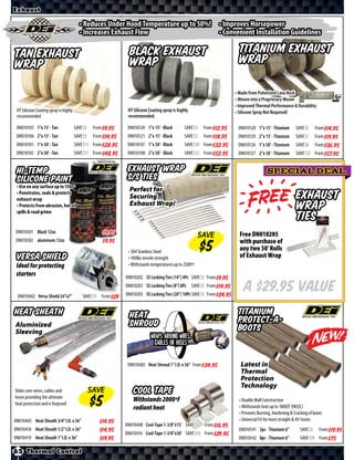 Exhaust

                                         • Reduces Under Hood Temperature up to 50%! • Improves Horsepower
                                         • Increases Exhaust Flow                    • Convenient Installation Guidelines

Tan Exhaust                                                        Black Exhaust                                          Titanium Exhaust
Wrap                                                               Wrap                                                   Wrap

                                                                                                                         • Made from Pulverized Lava Rock
                                                                                                                         • Woven into a Proprietary Weave
                                                                                                                         • Improved Thermal Performance & Durability
 HT Silicone Coating spray is highly                              HT Silicone Coating spray is highly                    • Silicone Spray Not Required!
 recommended                                                      recommended.

 DN010105 1”x 15’ - Tan                SAVE          From $*X*    DN010120 1”x 15’ - Black         SAVE     From $*X*     DN010128 1”x 15’ - Titanium       SAVE       From $*X*
 DN010106 2”x 15’ - Tan                SAVE          From $*X*    DN010121 2”x 15’ - Black         SAVE     From $*X*     DN010129 2”x 15’ - Titanium       SAVE       From $*X*
 DN010101 1”x 50’ - Tan                SAVE          From $*X*    DN010107 1”x 50’ - Black         SAVE     From $*X*     DN010126 1”x 50’ - Titanium       SAVE       From $*X*
 DN010102 2”x 50’ - Tan                SAVE          From $*X*    DN010108 2”x 50’ - Black         SAVE     From $*X*     DN010127 2”x 50’ - Titanium       SAVE       From $*X*


 Hi-Temp                                                          Exhaust Wrap                                                             SPECIAL DEAL
 Silicone Paint                                                   S/S Ties


                                                                                                                          e
 • Use on any surface up to 1500º
                                                                   Perfect for
 • Penetrates, seals & protects
 exhaust wrap                                                      Securing
                                                                   Exhaust Wrap!
                                                                                                                                                            Exhaust
 • Protects from abrasion, hot oil
 spills & road grime
                                                                                                                                                            wrap
                                                                                                                                                            ties
 DN010301 Black 12oz                                     $*X*                                              SAVE            Free DN010205
 DN010302 aluminum 12oz                                  $*X*                                                              with purchase of
                                                                  • 304 Stainless Steel
                                                                                                                           any two 50’ Rolls
 Versa Shield                                                     • 100lbs tensile strength                                of Exhaust Wrap
 Ideal for protecting                                             • Withstands temperatures up to 2500º!
 starters                                                        DN010202 SS Locking Ties (14”) 4Pc SAVE     From $*X*


 DN010402 Versa Shield 24”x7”                 SAVE      From
                                                                 DN010201 SS Locking Ties (8”) 8Pc SAVE
                                                                 DN010203 SS Locking Ties (20”) 10Pc SAVE
                                                                                                             From $*X*
                                                                                                             From $*X*
                                                                                                                             A $29.95 Value
Heat Sheath                                                        Heat                                                   Titanium
Aluminized                                                         Shroud                                                 Protect-A-
Sleeving                                                                                                                  Boots
                                                                               Wraps around wires,
                                                                                 cables or hoses


                                                                  DN010405 Heat Shroud 1” I.D. x 36” From $*X*             Latest in
                                                                                                                           Thermal
                                                                                                                           Protection
                                                                                                                           Technology
Slides over wires, cables and                   SAVE                 Cool Tape
hoses providing the ultimate
                                                                     Withstands 2000ºF                                     • Double Wall Construction
heat protection and is fireproof.
                                                                     radiant heat                                          • Withstands heat up to 1800∫F (983∫C)
                                                                                                                           • Prevents Burning, Hardening & Cracking of boots
DN010403 Heat Sheath 3/4” I.D. x 36”                    $*X*                                                               • Universal Fit for most straight & 45º boots
                                                                 DN010408 Cool-Tape 1-3/8”x15’ SAVE         From $*X*
DN010418 Heat Sheath 1/2” I.D. x 36”                    $*X*                                                               DN010541 2pc - Titanium 6”          SAVE       From $*X*
                                                                 DN010416 Cool-Tape 1-3/8”x30’ SAVE         From $*X*
DN010419 Heat Sheath 1” I.D. x 36”                      $*X*                                                               DN010542 8pc - Titanium 6”          SAVE       From $*X*

62 Thermal Control
 