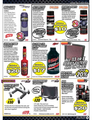 Dress Up & Car Care


 Max Clean                                         Automotive                                            Brake & Parts
 Fuel System Cleaner &
 Stabilizer
                                                   Degreaser                                             Cleaner
                                                   Use this special                                      An excellent general parts
 Royal Purple Max-Clean is                         automotive-strength                                   cleaner this non-chlorinated
 a 3-in-1 high performance                         formula to clean your                                 formula dries fast and leaves
 synthetic cleaner that                            racecars and every                                    no residue. Quickly removes
 maximizes the performance                         cleaning/degreasing                                   brake fluid, grease, oil and
 of your fuel system.                              need in your shop. Our                                other contaminants.
 Formulated with state-                            professional strength
 of-the-art detergents to                          formula foams away dirt,
 deeply penetrate and clean                        grease, and oil from all
 injectors, carburetors, intake                    automotive parts and
 valves and combustion                             surfaces.
 chambers. Max-Clean is EPA/
 CARB Compliant. Safe for                           Safe for use                                                    Cuts through
 gasoline and diesel engines.                      on rubber and                                                     grease, but
                                                      plastic.                                                      doesn’t leave
                                                                                                                       a film.

 RP11722      Max Clean               $*X*        JG50010    Automotive Degreaser - 510g        $*X*     JG50020     Brake & Parts Cleaner - 397g   $*X*
Lucas Octane                                      Hi-Temp 570
Booster                                           Racing Brake
Tested and proven to deliver
three times more boost than
                                                  Fluid
                                                  Hi-Temp 570 Racing Brake Fluid
most other brands. Lucas                          withstands the severe heat of
Octane Booster is a GENUINE                       racing thanks to an elevated
Performance Enhancer! It’s                        boiling point and it’s low
safe for turbos, oxygen sensors                   viscosity allows easy bleeding


                                                                                                             ALL 33 or e s
and catalytic converters. Stops                   of your brake system. Built for
knocks, and raises MPG in high                    the track, safe on the street!
compression engines.

                                                                                                            Series Filter!
                                                                                                             are ON SALE
                                                                                                         K&N Stock
                                                                                                         ReplacemEnt
 KE10026      Lucas Octane Booster                MS290-0633 Hi-Temp 570 Racing Brake Fluid         $*X* Filters
SPECIAL                                           Performance                                            K&N
                                                  Car Dolly                                              Recharger
 Ratchet Style                                                                                           Filter Care
 “Move-It”                                                                                               Service Kit
 Dolly                                             Sold in                                               Makes your K&N
                                                   Pairs                                                 air filter perform
                                                                                                         like new!

                                                                                                         Each kit includes filter
                                                       SAVE                                              cleaner, an aerosol filter
           SAVE                                                                                          oil spray can or a squeeze
                                                                                                         oil bottle, and a service
                                                    • 14” wide - fits most cars                          decal.
  Position the tire in between the rails, and       • Steel wheels for maneuverability
  use the foot activated ratchet to bring the       • Constructed of heavy gauge plate steel
  rails closer together!                            • Max Weight: 1,000 lbs/dolly
                                                    • Powder-coated black

 TE9090 From                         $*X*   Ea.     TE9058     Performance Car Dollies (set of 2)        KN99-5050 K&N Recharger Kit                $*X*
                                                                                                                                         Chemicals     7
 