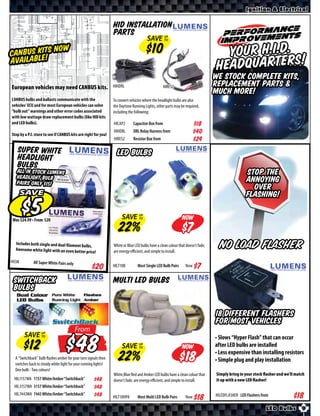 Ignition & Electrical


                                                                 HID Installation
                                                                 Parts
                                                                                       SAVE UP
                                                                                            TO


         IT ow
CANBUS Ke!S N                                                                                                                       Your H.I.D. !
Availabl
                                                                                                                                  Headquarters
                                                                                                                                  We stock complete kits,
European vehicles may need CANBUS kits.                          HIHDRL                            HIRES2                         replacement parts &
                                                                                                                                  much more!
CANBUS bulbs and ballasts communicate with the                   To convert vehicles where the headlight bulbs are also
vehicles’ ECU and for most European vehicles can solve           the Daytime Running Lights, other parts may be required,
“bulb out” warnings and other error codes associated             including the following:
with low wattage draw replacement bulbs (like HID kits
and LED bulbs).                                                  HICAP2       Capacitor Box from                     $*X*
Stop by a P.I. store to see if CANBUS kits are right for you!
                                                                 HIHDRL       DRL Relay Harness from                 $*X*
                                                                 HIRES2       Resistor Box from                      $*X*
   Super White                                                     LED Bulbs
   Headlight
   Bulbs
   All in stock Lumens
   Headlight Bulb
                                                                                                                                                   STOP THE
   pairs only $15!                                                                                                                                 ANNOYING
                                                                                                                                                     OVER
       SAVE                                                                                                                                        FLASHING!

       Was $ • From $                                                 SAVE UP
                                                                           TO                                  Now
                                                                                                                 $
  Includes both single and dual filament bulb
  Awesome white light with an even bette
                                              s.
                                          r price     !
                                                                 White or Blue LED bulbs have a clean colour that doesn’t fade,
                                                                 are energy eﬃcient, and simple to install.
                                                                                                                                    No Load Flasher
HISW           All Super White Pairs only
                                                                 HILT10B         Most Single LED Bulb Pairs      Now


 Switchback                                                      Multi LED Bulbs
 Bulbs

                                                                                                                                  18 different flashers
                                                                                                                                  for most vehicles
                                            From
         SAVE UP
                                            $                                                                                     • Slows “Hyper Flash” that can occur
              TO


                                                                      SAVE        UP
                                                                                  TO                           Now                after LED bulbs are installed
                                                                                                                                  • Less expensive than installing resistors
  A “Switchback” bulb flashes amber for your turn signals then
  switches back to steady white light for your running lights!
                                                                                                                 $                • Simple plug and play installation
  One bulb - Two colours!
                                                                 White,Blue Red and Amber LED bulbs have a clean colour that      Simply bring in your stock ﬂasher and we’ll match
 HIL1157WA 1157 White/Amber “Switchback”             $*X*        doesn’t fade, are energy eﬃcient, and simple to install.         it up with a new LED ﬂasher!
 HIL3157WA 3157 White/Amber “Switchback”             $*X*
 HIL7443WA 7443 White/Amber “Switchback”             $*X*                                                                         HILEDFLASHER LED Flashers from
                                                                 HILT10HPA       Most Multi LED Bulb Pairs       Now

                                                                                                                                                              LED Bulbs          9
 