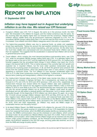 REPORT – HUNGARIAN INFLATION
REPORT ON INFLATION
11 September 2018
Inflation may have topped out in August but underlying
inflation is on the rise. We raised our CPI forecast
 Hungary's inflation was 3.4% YoY in August, the same as in the previous month, the KSH
said. We forecasted 3.3% inflation for August, and the market consensus was the same. So
the incoming data was slightly higher than our forecast and the consensus. Filtered inflation
(inflation without volatile items and all government measures) stagnated at 2.5% YoY. Its
annualized 3M/3M change (rolling QoQ) was 2.7% and this was the third month in a row when
it increased. Core inflation and trend inflation categories were in line with our expectation.
 The higher-than-expected inflation was due to seasonal foods, as potato and vegetables
prices rose significantly. Taking into account the bad weather conditions during the summer,
we think this price level shift may remain long-lasting, until next summer. On the other hand,
the much less volatile core unprocessed and core processed foods items’ inflation was less
than we expected. This suggests that the acceleration in seasonal food inflation will not result
in general food price shock.
 Trend inflation, which contains the most demand-and-labour-cost-sensitive items, was 2.5%
YoY, while its annualized 3M/3M change (rolling QoQ) was 2.9%. It is definitely higher than
the figures seen at the end of 2017 and the beginning of 2018 (around 2%). Or medium-term
forecast suggests that the annualized QoQ change in trend inflation may reach the 3.5-4%
range in the second half of 2019. This is mainly because of the currently high ULC growth and
expected rise in imported inflation, but the even wider (positive) consumption gap also
enhances the re-pricing power of businesses. In all, we think the general 'price pressure' that
comes from the cyclical position, which has already been seen in many sectors, is gradually
appearing in consumer prices. The YoY inflation of 'core services' accelerated again from
3.9% to 4.1% after three consecutive months of deceleration. Furthermore, in some non-core
service items (catering and transportation), inflation hit its highest in a decade.
 Our medium-term forecast takes account of the latest news (excise duty hikes on tobacco
products and an increase in highway toll fees). As a consequence, we raised our inflation
forecast to 2.7% and 2.5% for 2018 and 2019 (previous: 2.6% and 2.2%), respectively (our
medium-term forecast was revised before the August inflation data were published). The
incoming data and the reasons for the negative surprise (higher inflation) make us think that
inflation in 2018 is more likely to be 2.8%.The abovementioned new measures have changed
not only the annual average inflation but its pattern, too. Inflation could reach its peak in
July/August and we still expect a gradual decline until December, but to a lesser extent than
previously thought. At the beginning of 2019 inflation can climb above 3% again. As a result,
the 12-month annual average inflation between April 2018 and May 2019 can be 3%. After
that, negative base effects come from gasoline prices, and seasonal foods (see later) force
down inflation in the second half of 2019. If we concentrate on the filtered inflation category,
which does not contain the above inflation items, we expect 2.5%, 2.6% and 3% inflation rates
for 2018, 2018 and 2020 respectively. So inflation may reach the MNB’s target in a
sustainable manner over the policy horizon
1
.
 In its latest Inflation Report, the MNB forecasted 3.4% inflation for July and 3.3% for August.
As we wrote earlier, the upside surprise (in comparison with our 3.3% expectation for August)
came from seasonal food prices, which the MNB will probably identify as a temporary effect. In
our view, the MNB's communication may put the emphasis on core inflation, which currently
remained muted. As we pointed out, filtered inflation may reach 3% in 2020. That is in line with
the MNB's communication, which stated that the inflation target can be reached over the policy
horizon under current monetary conditions. As the financial turmoil became muted in recent
weeks, the EUR/HUF stabilized in the 320-330 range, and long yields also declined, we do not
think the MNB will change its policy stance.
1
:naturally, our forecast is based on our assumption for monetary condtions. We assumed very slight HUF depreciation over the
forecast horizon
Trading Desks
Dealing code: OTPH
Live quotes at
OTP BLOOMBERG page
This report is available at
BLOOMBERG:
OTP/Macroeconomics
Research page
Fixed Income Desk
András Sovány
+36 1 288 7561
SoványA@otpbank.hu
Benedek Károly Szűts
+36 1 288 7560
SzutsB@otpbank.hu
FX Desk
András Marton
+36 1 288 7523
MartonA@otpbank.hu
József Horváth
+36 1 288 7514
Horvath.Jozsef@otpbank.hu
Money Market Desk
Gábor Fazekas
+36 1 288 7536
FazekasGa@otpbank.hu
Gábor Heidrich
+36 1 288 7534
HeidrichG@otpbank.hu
Judit Szombath
+36 1 288 7533
SzombathJ@otpbank.hu
FX Option Desk
Gábor Réthy
+36 1 288 7524
RethyG@otpbank.hu
Máté Kelemen
+36 1 288 7525
KelemenMat@otpbank.hu
Analyst
Győző Eppich
+36 1 374 7274
eppichgyo@otpbank.hu
 