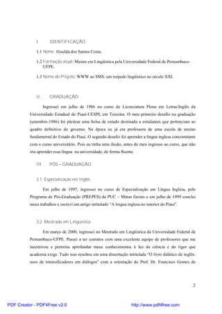 2 
I. IDENTIFICAÇÃO 
1.1 Nome: Giselda dos Santos Costa. 
1.2 Formação atual:Mestre em Lingüística pela Universidade Federal de Pernambuco- 
UFPE. 
1.3 Nome do Projeto: WWW ao SMS: um torpedo lingüístico no século XXI. 
II. GRADUAÇÃO 
Ingressei em julho de 1986 no curso de Licenciatura Plena em Letras/Inglês da 
Universidade Estadual do Piauí-UESPI, em Teresina. O meu primeiro desafio na graduação 
(setembro-1986) foi pleitear uma bolsa de estudo destinada a estudantes que pertenciam ao 
quadro definitivo do governo. Na época eu já era professora de uma escola de ensino 
fundamental do Estado do Piauí. O segundo desafio foi aprender a língua inglesa concomitante 
com o curso universitário. Pois eu tinha uma ilusão, antes do meu ingresso ao curso, que não 
iria aprender essa língua na universidade, de forma fluente. 
III. PÓS – GRADUAÇÃO 
3.1. Especialização em Inglês 
Em julho de 1997, ingressei no curso de Especialização em Língua Inglesa, pelo 
Programa de Pós-Graduação (PREPES) da PUC – Minas Gerais e em julho de 1999 conclui 
meus trabalhos e escrevi um artigo intitulado “A língua inglesa no interior do Piauí”. 
3.2. Mestrado em Lingüística 
Em março de 2000, ingressei no Mestrado em Lingüística da Universidade Federal de 
Pernambuco-UFPE. Passei a ter contatos com uma excelente equipe de professores que me 
incentivou e permitiu aprofundar meus conhecimentos à luz da ciência e do rigor que 
academia exige. Tudo isso resultou em uma dissertação intitulada “O livro didático de inglês: 
usos de intensificadores em diálogos” com a orientação do Prof. Dr. Francisco Gomes de 
PDF Creator - PDF4Free v2.0 http://www.pdf4free.com 
 