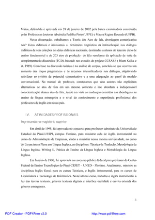 Matos, defendida e aprovada em 28 de janeiro de 2002 pela banca examinadora constituída 
pelas Professoras doutoras Abuêndia Padilha Pinto (UFPE) e Maura Regina Dourado (UFPB). 
Nesta dissertação, trabalhamos a Teoria dos Atos de fala, abordagem comunicativa 
nos? livros didáticos e analisamos o fenômeno lingüístico da intensificação nos diálogos 
didáticos de seis coleções de séries didáticas nacionais, destinadas a alunos do terceiro ciclo de 
ensino fundamental e de 203 atos de produção de fala resultante da aplicação de teste de 
complementação discursiva (TCD), baseado nos estudos do projeto CCSARP ( Blum Kulka e 
at. 1989). Com base na discussão teórica e na análise do corpus, concluiu-se que ocorreu um 
aumento dos traços pragmáticos e de recursos intensificadores nos diálogos, objetivando 
satisfazer ao critério de potencial comunicativo e a uma adequação ao papel de modelo 
conversacional. No manual do professor, constatamos que seus autores não explicitam 
alternativas de atos de fala em um mesmo contexto e não abordam a indispensável 
conscientização desses atos de fala., tendo em vista as mudanças ocorridas nas abordagens ao 
ensino de língua estrangeira e o nível de conhecimento e experiência profissional dos 
professores de inglês em nosso país. 
3 
IV. ATIVIDADES PROFISSIONAIS 
Ingressando no magistério superior 
Em abril de 1995, fui aprovada no concurso para professor substituto da Universidade 
Estadual do Piauí-UESPI, campus Floriano, para ministrar aula de inglês instrumental no 
curso de Administração de Empresas, vindo a ministrar nessa mesma universidade, no curso 
de Licenciatura Plena em Língua Inglesa, as disciplinas: Técnica de Tradução, Metodologia da 
Língua Inglesa, Writing II, Prática de Ensino da Língua Inglesa e Metodologia da Língua 
Inglesa. 
Em Janeiro de 1996, fui aprovada no concurso público federal para professor do Centro 
Federal de Ensino Tecnológico do Piauí-CEFET - UNED – Floriano. Atualmente, ministro as 
disciplinas Inglês Geral, para os cursos Técnicos, e Inglês Instrumental, para os cursos de 
Licenciatura e Tecnólogo de Informática. Neste ultimo curso, trabalho o inglês instrumental à 
luz das teorias textuais, gêneros textuais digitais e interface oralidade e escrita oriunda dos 
gêneros emergentes. 
PDF Creator - PDF4Free v2.0 http://www.pdf4free.com 
 