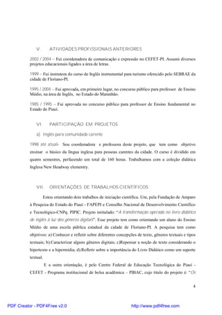 4 
V. ATIVIDADES PROFISSIONAIS ANTERIORES 
2002 / 2004 – Fui coordenadora de comunicação e expressão no CEFET-PI. Assumi diversos 
projetos educacionais ligados a área de letras. 
1999 – Fui instrutora do curso de Inglês instrumental para turismo oferecido pelo SEBRAE da 
cidade de Floriano-PI. 
1995 / 2004 – Fui aprovada, em primeiro lugar, no concurso público para professor de Ensino 
Médio, na área de Inglês, no Estado do Maranhão. 
1985 / 1995 – Fui aprovada no concurso público para professor de Ensino fundamental no 
Estado do Piauí. 
VI. PARTICIPAÇÃO EM PROJETOS 
a) Inglês para comunidade carente 
1998 até atual- Sou coordenadora e professora deste projeto, que tem como objetivo 
ensinar o básico da língua inglesa para pessoas carentes da cidade. O curso é dividido em 
quatro semestres, perfazendo um total de 160 horas. Trabalhamos com a coleção didática 
Inglesa New Headway elementry. 
VII. ORIENTAÇÕES DE TRABALHOS CIENTÍFICOS 
Estou orientando dois trabalhos de iniciação científica. Um, pela Fundação de Amparo 
à Pesquisa do Estado do Piauí - FAPEPI e Conselho Nacional de Desenvolvimento Científico 
e Tecnológico-CNPq. PIPIC. Projeto intitulado: “A transformação operada no livro didático 
de inglês à luz dos gêneros digitais”. Esse projeto tem como orientando um aluno do Ensino 
Médio de uma escola pública estadual da cidade de Floriano-PI. A pesquisa tem como 
objetivos: a) Conhecer e refletir sobre diferentes concepções de texto, gêneros textuais e tipos 
textuais; b).Caracterizar alguns gêneros digitais; c)Repensar a noção de texto considerando o 
hipertexto e a hipermídia; d).Refletir sobre a importância do Livro Didático como um suporte 
textual. 
E a outra orientação, é pelo Centro Federal de Educação Tecnológica do Piauí - 
CEFET - Programa institucional de bolsa acadêmica – PIBAC, cujo titulo do projeto é: “Os 
PDF Creator - PDF4Free v2.0 http://www.pdf4free.com 
 