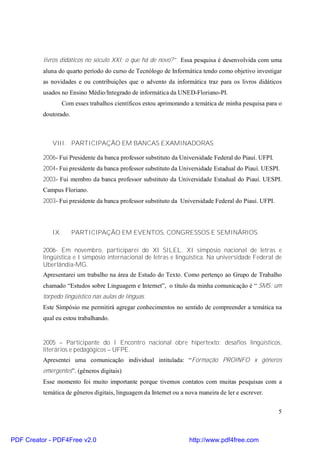livros didáticos no século XXI: o que há de novo?”. Essa pesquisa é desenvolvida com uma 
aluna do quarto período do curso de Tecnólogo de Informática tendo como objetivo investigar 
as novidades e ou contribuições que o advento da informática traz para os livros didáticos 
usados no Ensino Médio/Integrado de informática da UNED-Floriano-PI. 
Com esses trabalhos científicos estou aprimorando a temática de minha pesquisa para o 
5 
doutorado. 
VIII. PARTICIPAÇÃO EM BANCAS EXAMINADORAS 
2006- Fui Presidente da banca professor substituto da Universidade Federal do Piauí. UFPI. 
2004- Fui presidente da banca professor substituto da Universidade Estadual do Piauí. UESPI. 
2003- Fui membro da banca professor substituto da Universidade Estadual do Piauí. UESPI. 
Campus Floriano. 
2003- Fui presidente da banca professor substituto da Universidade Federal do Piauí. UFPI. 
IX. PARTICIPAÇÃO EM EVENTOS, CONGRESSOS E SEMINÁRIOS. 
2006- Em novembro, participarei do XI SILEL. XI simpósio nacional de letras e 
lingüística e I simpósio internacional de letras e lingüística. Na universidade Federal de 
Uberlândia-MG. 
Apresentarei um trabalho na área de Estudo do Texto. Como pertenço ao Grupo de Trabalho 
chamado “Estudos sobre Linguagem e Internet”, o título da minha comunicação é “ SMS: um 
torpedo lingüístico nas aulas de línguas. 
Este Simpósio me permitirá agregar conhecimentos no sentido de compreender a temática na 
qual eu estou trabalhando. 
2005 – Participante do I Encontro nacional obre hipertexto: desafios lingüísticos, 
literários e pedagógicos – UFPE. 
Apresentei uma comunicação individual intitulada: “Formação PROINFO x gêneros 
emergentes”. (gêneros digitais) 
Esse momento foi muito importante porque tivemos contatos com muitas pesquisas com a 
temática de gêneros digitais, linguagem da Internet ou a nova maneira de ler e escrever. 
PDF Creator - PDF4Free v2.0 http://www.pdf4free.com 
 