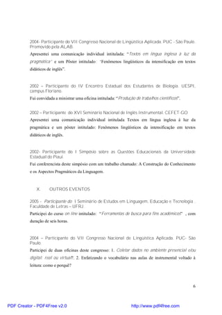 2004- Participante do VII Congresso Nacional de Lingüística Aplicada. PUC - São Paulo. 
Promovido pela ALAB. 
Apresentei uma comunicação individual intitulada: “Textos em língua inglesa à luz da 
pragmática” e um Pôster intitulado: “Fenômenos lingüísticos da intensificação em textos 
didáticos de inglês”. 
2002 – Participante do IV Encontro Estadual dos Estudantes de Biologia. UESPI, 
campus Floriano. 
Fui convidada a ministrar uma oficina intitulada: “Produção de trabalhos científicos”. 
2002 – Participante do XVI Seminário Nacional de Inglês Instrumental. CEFET-GO 
Apresentei uma comunicação individual intitulada Textos em língua inglesa à luz da 
pragmática e um pôster intitulado: Fenômenos lingüísticos da intensificação em textos 
didáticos de inglês. 
2002- Participante do I Simpósio sobre as Questões Educacionais da Universidade 
Estadual do Piauí. 
Fui conferencista deste simpósio com um trabalho chamado: A Construção do Conhecimento 
e os Aspectos Pragmáticos da Linguagem. 
6 
X. OUTROS EVENTOS 
2005 - Participante do I Seminário de Estudos em Linguagem, Educação e Tecnologia . 
Faculdade de Letras – UFRJ. 
Participei do curso on line intitulado: “Ferramentas de busca para fins acadêmicos” , com 
duração de seis horas. 
2004 – Participante do VII Congresso Nacional de Lingüística Aplicada. PUC- São 
Paulo. 
Participei de duas oficinas deste congresso: 1. Coletar dados no ambiente presencial e/ou 
digital: real ou virtual?. 2. Enfatizando o vocabulário nas aulas de instrumental voltado à 
leitura: como e porquê? 
PDF Creator - PDF4Free v2.0 http://www.pdf4free.com 
 