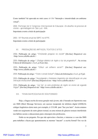 Como também? fui aprovada no mini curso on line “Interação e interatividade em ambiente 
virtual”. 
2004- Participei do V Congresso Internacional de Educação. Os desafios no processo de 
ensino – aprendizagem em São Luiz - MA. 
Importante evento a título de participação 
7 
2003 - 55ª Reunião anual da SBPC na UFPE. 
Importante evento a título de participação 
XI. PRODUÇÃO DE ARTIGOS, TEXTOS E SITES 
2006- Publicação do artigo: “Ensinando pesquisa na escola” [On-line] Disponível em: 
<http://www.cefetflo.edu.br.> 
2005- Publicação do artigo “ Diálogo didático de Inglês à luz da pragmática” . Na revista 
Ciência & Informações v.3.n.3, p.25,nov/dez. 
2005- Publicação do artigo: “Orkut: um softwere social?”. [On-line] Disponível em: 
<http://www.cefetflo.edu.br.> 
2004- Publicação do artigo: “Texto e coesão textual”. Ciência & Informações v1.n.1, p.15,jul. 
2003- Publicação do artigo: “Investigando o fenômeno lingüístico da intensificação em uma 
interação institucional”.[On-line] Disponível em: <http://www.cefetflo.edu.br.> 
2002- Publicação do artigo: “[q] [d]: os sons problemas do inglês no ensino da segunda 
língua” [On-line] Disponível em: <http://www.cefetflo.edu.br.> 
XII. TEMA DA PESQUISA DE DOUTORADO 
Hoje, a língua escrita da nossa geração mais jovem, não é baseada em hipertextos mas 
em SMS (Short Message Services), um sucesso inesperado da telefonia digital (GSM).Os 
códigos lingüísticos deste meio, por exemplo, é: CUL8R para “See you later”. Assim estamos 
vendo um surgimento de outro gênero textual, ou uma mistura de gêneros textuais interferindo 
nos hábitos sociais e educacionais para o desespero dos professores. 
Então eu me pergunto. Por que não aproveitar o fascínio, o interesse e o uso das SMS 
para trabalhar a faceta que aparentemente as mesmas “atacam”: a escrita formal? Em vez de 
PDF Creator - PDF4Free v2.0 http://www.pdf4free.com 
 