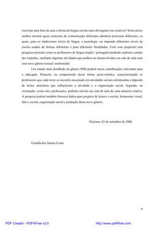 exercitar para fora da aula a forma da língua escrita mais divergente (ou criativa)? Seria talvez 
melhor mostrar quais contextos de comunicação diferentes admitem processos diferentes, os 
quais, para os tradicionais níveis de língua, a tecnologia vai impondo diferentes níveis de 
escrita usados de formas diferentes e para diferentes finalidades. Com esse propósito esta 
pesquisa mostrará como os professores de língua (inglês / português) poderão explorar o poder 
dos torpedos, mediante algumas atividades que podem ser desenvolvidas em sala de aula com 
esse novo gênero textual multimodal. 
Um estudo mais detalhado do gênero SMS poderá trazer contribuições relevantes para 
a educação. Primeiro, na compreensão dessa forma sócio-retórica, conscientizando os 
professores que cada texto se encontra encaixado em atividades sociais estruturadas e depende 
de textos anteriores que influenciam a atividade e a organização social. Segundo, na 
orientação, como eles, professores, poderão usá-los em sala de aula de uma maneira criativa. 
A pesquisa poderá também fornecer dados para projetos de leitura x escrita, letramento visual, 
fala x escrita, organização social e produção desse novo gênero. 
8 
Floriano, 03 de setembro de 2006 
Giselda dos Santos Costa 
PDF Creator - PDF4Free v2.0 http://www.pdf4free.com 
