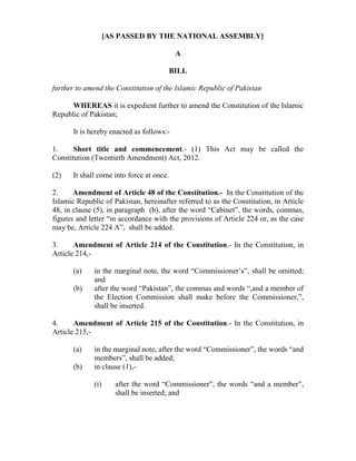 [AS PASSED BY THE NATIONAL ASSEMBLY]
A
BILL
further to amend the Constitution of the Islamic Republic of Pakistan
WHEREAS it is expedient further to amend the Constitution of the Islamic
Republic of Pakistan;
It is hereby enacted as follows:-
1. Short title and commencement.- (1) This Act may be called the
Constitution (Twentieth Amendment) Act, 2012.
(2) It shall come into force at once.
2. Amendment of Article 48 of the Constitution.- In the Constitution of the
Islamic Republic of Pakistan, hereinafter referred to as the Constitution, in Article
48, in clause (5), in paragraph (b), after the word “Cabinet”, the words, commas,
figures and letter “in accordance with the provisions of Article 224 or, as the case
may be, Article 224 A”, shall be added.
3. Amendment of Article 214 of the Constitution.- In the Constitution, in
Article 214,-
(a) in the marginal note, the word “Commissioner’s”, shall be omitted;
and
(b) after the word “Pakistan”, the commas and words “,and a member of
the Election Commission shall make before the Commissioner,”,
shall be inserted.
4. Amendment of Article 215 of the Constitution.- In the Constitution, in
Article 215,-
(a) in the marginal note, after the word “Commissioner”, the words “and
members”, shall be added;
(b) in clause (1),-
(i) after the word “Commissioner”, the words “and a member”,
shall be inserted; and
 