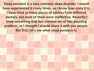 Sleep paralysis is a very common sleep disorder. I myself
have experienced it many times, so I know how scary it is.
    I have tried so many pieces of advices from different
  doctors, but most of them were ineffective. Recently I
   tried something that has relieved me of this daunting
 problem, so I thought I should share it with you people.
          But first, let's see what sleep paralysis is.
 