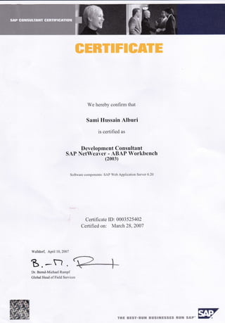 I
We hcrebv coufirnr that
Sami Httssain Alburi
is certitied as
Development Consultant
SAP NetWeaver - ABA[' Worhbench
(2003)
Softu,aie conrponellts: SAI' Wcb Applicatron Servcr 6.20
Certificate ID: 0003525402
Certified on: March ZB.2001
Walldolf. April 10. 2007
B.*rJ.ruDr. Bernd-Michael Rr-u.npf
Clobal Head ol Field Sctr iccs
(+ITcg*€ *=s?*&s# €EEslHE*sgs **tr s&F" fl,
w e.E'J'
 