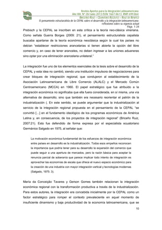 Revista Aportes para la Integración Latinoamericana
Año XIX, Nº 28/Junio 2013 ISSN 1667-8613. RNPI 699.864
BRICEÑO RUIZ – QUINTERO RIZZUTO – RUIZ DE BENITEZ
El pensamiento estructuralista de la CEPAL sobre el desarrollo y la integración latinoamericana:
reflexiones sobre su vigencia actual
Págs. 1-34
10
Prebisch y la CEPAL se inscriben en esta crítica a la teoría neo-clásica vineriana.
Como señala Guerra Borges (2009: 21), el pensamiento estructuralista cepalista
buscaba apartarse de la teoría económica neoclásica según la cual los países no
debían “establecer restricciones arancelarias si tienen abierta la opción del libre
comercio y, en caso de tener aranceles, no deben ingresar a las uniones aduaneras
sino optar por una eliminación arancelaria unilateral.”
La integración fue uno de los elementos esenciales de la tesis sobre el desarrollo de la
CEPAL y esta idea no cambió, siendo una institución impulsora de negociaciones para
crear bloques de integración regional, que condujeron al establecimiento de la
Asociación Latinoamericana de Libre Comercio (ALALC) y el Mercado Común
Centroamericano (MCCA) en 1960. El papel estratégico que fue atribuido a la
integración económica no significaba que ella fuera considerada, en sí misma, una vía
alternativa de desarrollo; sino que también era necesario reorientar el patrón de la
industrialización (. En este sentido, se puede argumentar que la industrialización al
servicio de la integración regional propuesta en el pensamiento de la CEPAL “se
convirtió […] en el fundamento ideológico de los programas económicos de América
Latina y, en consecuencia, de los proyectos de integración regional” (Briceño Ruiz,
2007:21). Esto fue defendido de forma expresa por el especialista ecuatoriano
Germánico Salgado en 1975, al señalar que:
La motivación económica fundamental de los esfuerzos de integración económica
entre países en desarrollo es la industrialización. Todos esos empeños reconocen
la importancia que podría tener para su desarrollo la expansión del comercio que
puede seguir a una apertura de mercados, pero la razón básica para aceptar la
renuncia parcial de soberanía que parece implicar todo intento de integración es
aprovechar las economías de escala que ofrece el nuevo espacio económico para
la creación de una industria con mayor integración vertical y tecnologías modernas
(Salgado, 1975: 3).
María da Conceição Tavares y Gerson Gomes también relacionan la integración
económica regional con la transformación productiva a través de la industrialización.
Para estos autores, la integración era concebida inicialmente por la CEPAL como un
factor estratégico para romper el contexto prevaleciente en aquel momento de
insuficiente dinamismo y baja productividad de la economía latinoamericana, que se
 