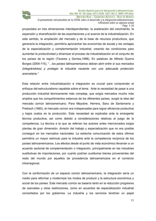 Revista Aportes para la Integración Latinoamericana
Año XIX, Nº 28/Junio 2013 ISSN 1667-8613. RNPI 699.864
BRICEÑO RUIZ – QUINTERO RIZZUTO – RUIZ DE BENITEZ
El pensamiento estructuralista de la CEPAL sobre el desarrollo y la integración latinoamericana:
reflexiones sobre su vigencia actual
Págs. 1-34
11
proyectaba en tres dimensiones interdependientes: la aceleración del crecimiento, la
expansión y diversificación de las exportaciones y el avance de la industrialización. En
este sentido, la ampliación del mercado y de la base de recursos productivos, que
generaría la integración, permitiría aprovechar las economías de escala y las ventajas
de la especialización y complementación industrial, creando las condiciones para
aumentar la productividad y dinamizar el proceso de industrialización en el conjunto de
los países de la región (Tavares y Gomes,1998). En palabras de Alfredo Guerra
Borges (2004:115), “…los países latinoamericanos debían abrir entre sí sus mercados
(integrándolos) y proteger la industria naciente con una adecuada protección
arancelaria.”
Esta relación entre industrialización e integración es crucial para comprender el
enfoque del estructuralismo cepalista sobre el tema. Ante la necesidad de pasar a una
producción industrial técnicamente más compleja, que exigía mercados mucho más
amplios que los compartimientos estancos de los diferentes países, surgió la idea del
mercado común latinoamericano. Para Mayobre, Herrera, Sanz de Santamaría y
Prebisch (1965), el mercado común era indispensable para lograr eficiencia productiva
y bajos costos en la producción. Esta necesidad se explicaba ante la emergente
técnica productiva, así como debido a consideraciones relativas al juego de la
competencia. La técnica a la que se referían los autores antes mencionados exigía
plantas de gran dimensión, división del trabajo y especialización que no era posible
conseguir en los mercados nacionales. La estrecha comunicación de estos últimos
permitiría un mayor estímulo para la industria ante la competencia recíproca de los
países latinoamericanos. Los efectos desde el punto de vista económico llevarían a un
acuerdo sectorial de complementación o integración, principalmente en las industrias
sustitutivas de importaciones, por cuanto podrían sustituirse bienes provenientes del
resto del mundo por aquellos de procedencia latinoamericana en el comercio
intrarregional.
Con la conformación de un espacio común latinoamericano, la integración sería un
medio para reformar y modernizar los modos de producir y la estructura económica y
social de los países. Este mercado común se basaría tanto en la reducción progresiva
de aranceles y otras restricciones, como en acuerdos de especialización industrial
concertados por los gobiernos. La industria y los servicios tendrían un papel
 